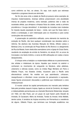 Que Gosto Tem Esta Cidade? 28
como antônimo ao feio, ao atraso. Ou seja, tudo aquilo que estivesse
impedindo o progresso deveria ser eliminado.
No fim dos anos vinte a cidade do Recife já possuía vários exemplos de
impulsos modernizadores, diversas esferas presenciavam uma pluralidade
imensa de projetos modernos, como exemplo, podemos citar a visão da
sociedade elitista, que almejava a limpeza física da cidade, sendo a primeira
providência a ―cirurgia demolidora‖. A demolição de moradias mais modestas
foi imposta àquela população de baixa – renda, sem que lhe fosse dado o
direito a contestação, e sem indenização para os mocambos e para outras
construções não escrituradas.
A preservação do patrimônio edificado, como elemento de memória da
evolução do Recife, não teve qualquer consideração nas decisões sobre a
reforma. Na abertura das Avenidas Marquês de Olinda, Alfredo Lisboa e
Barbosa Lima, na construção da Praça Barão do Rio Branco e o alargamento
da Rua da Moeda, foram destruídos exemplares como a Igreja do Corpo Santo,
resultante da ampliação da ermida do Santelmo, do século XVI, os arcos da
Conceição e de Santo Antônio, e cerca de 600 edificações em ruelas e becos
desaparecidos.
O choque entre a tradição e a modernidade refletia-se no posicionamento
dos artistas e intelectuais da época. Aqueles que viveram no exterior e
conheciam os movimentos de vanguarda na literatura, artes plásticas,
urbanismo e ciências sociais, como os irmãos Rego Monteiro em Paris e
Gilberto Freyre, nos Estados Unidos, trouxeram para o Recife certa
efervescência cultural. Na medida em que assimilavam, criticavam,
ressignificavam e difundiam novas correntes de pensamento e expressão,
essas figuras provocavam discussões e polêmicas que mobilizavam a cena
intelectual local.
O mundo cultural da capital pernambucana era marcado pela tentativa
feita pelo jornalista Joaquim Inojosa, ligado ao Jornal do Comércio, de integrar
a intelectualidade pernambucana ao chamado Movimento Modernista, lançado
em 1922, em São Paulo, por um grupo do qual faziam parte Oswald de
Andrade, Di Cavalcanti, Mário de Andrade, Tarsila do Amaral, Anita Mafaltti,
dentre outros. A tentativa de Inojosa encontrou em Pernambuco a resistência
de alguns. Gilberto Freyre, que terminara sua formação acadêmica nos
 