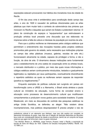 Que Gosto Tem Esta Cidade? 31
exposições estavam provocando nos hábitos dos moradores ricos da cidade do
Recife.
O fim dos anos vinte é emblemático para constituição deste campo das
artes, o ano de 1929 é causador de políticas direcionadas para as artes
plásticas que iriam mudar todo o contexto de sobrevivência dos pintores que
moravam no Recife e daqueles que saíram do Estado e pretendiam retornar. O
plano da construção de espaços e ―equipamentos‖ que estimulassem a
produção artística local precedia uma discussão que era elaborada na
imprensa sobre a falta de cultura e interesse da população por eventos de arte.
Para que o público recifense se interessasse pelos códigos estéticos que
permitiriam o entendimento das inovações trazidas pelos projetos estéticos
promovidos pelo governo do estado, seria necessário que instituições próprias
ao campo das artes plásticas (museus, galerias, escolas de arte etc.)
funcionassem ativamente na cidade, capazes de privilegiar a forma, e não a
função, da obra de arte. O dinamismo dessas instituições seria fundamental
para o estabelecimento de uma cadeia de cooperação entre os artistas locais,
o mercado distribuidor e o público, por meio das quais novas informações e
códigos estéticos seriam continuamente introduzidos, testados e gradualmente
legitimados ou rejeitados por seus participantes, eventualmente diversificando
o repertório estilístico as quais os recifenses seriam capazes de responder
(positiva ou negativamente).41
Enquanto exemplos de políticas culturais iam surgindo em países em
transformação como a URSS e a Alemanha, o Brasil ainda atrelava a pauta
cultural ao ministério da educação, numa forma de conceber ensino e
educação como processos de desenvolvimento cultural que modificavam
comportamentos e produziam novos gostos para sociedade brasileira. O poeta
Maiakovski, em meio as discussões de controle das pesquisas estéticas na
antiga União Soviética, se defendeu ao alegar: ―Não existem obras
incompreensíveis, mas públicos despreparados! É preciso ampliar o raio de
preferência cultural é um elemento que distingui, mas que não explica por completo os
elementos formadores do gosto, haja vista que a relação de distinção elaborada por Bourdieu
leva muito em consideração fatores de classe e econômicos, dentro de um conjunto de forças
externos que agem de forma bem maior no gosto individual.
41
Ver ANJOS, Moacir Jr.; MORAIS, Jorge Ventura. Picasso ‗visita‘ o Recife: a exposição da
Escola de Paris em Março de 1930. Caderno de Estudos Avançados.FUNDAJ. Recife. Vol.
12.1998. p.3.
 