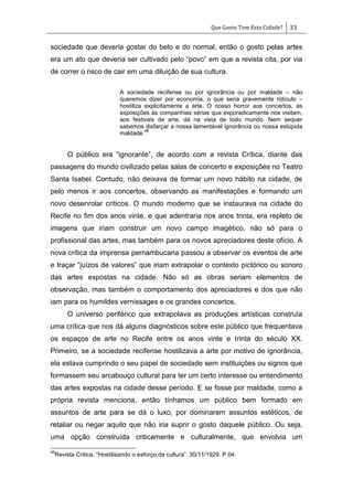 Que Gosto Tem Esta Cidade? 33
sociedade que deveria gostar do belo e do normal, então o gosto pelas artes
era um ato que deveria ser cultivado pelo ―povo‖ em que a revista cita, por via
de correr o risco de cair em uma diluição de sua cultura.
A sociedade recifense ou por ignorância ou por maldade – não
queremos dizer por economia, o que seria gravemente ridículo –
hostiliza explicitamente a arte. O nosso horror aos concertos, as
exposições às companhias sérias que exporadicamente nos visitam,
aos festivais de arte, dá na vista de todo mundo. Nem sequer
sabemos disfarçar a nossa lamentável ignorância ou nossa estúpida
maldade.
46
O público era ―ignorante‖, de acordo com a revista Crítica, diante das
passagens do mundo civilizado pelas salas de concerto e exposições no Teatro
Santa Isabel. Contudo, não deixava de formar um novo hábito na cidade, de
pelo menos ir aos concertos, observando as manifestações e formando um
novo desenrolar críticos. O mundo moderno que se instaurava na cidade do
Recife no fim dos anos vinte, e que adentraria nos anos trinta, era repleto de
imagens que iriam construir um novo campo imagético, não só para o
profissional das artes, mas também para os novos apreciadores deste ofício. A
nova crítica da imprensa pernambucana passou a observar os eventos de arte
e traçar ―juízos de valores‖ que iriam extrapolar o contexto pictórico ou sonoro
das artes expostas na cidade. Não só as obras seriam elementos de
observação, mas também o comportamento dos apreciadores e dos que não
iam para os humildes vernissages e os grandes concertos.
O universo periférico que extrapolava as produções artísticas construía
uma crítica que nos dá alguns diagnósticos sobre este público que frequentava
os espaços de arte no Recife entre os anos vinte e trinta do século XX.
Primeiro, se a sociedade recifense hostilizava a arte por motivo de ignorância,
ela estava cumprindo o seu papel de sociedade sem instituições ou signos que
formassem seu arcabouço cultural para ter um certo interesse ou entendimento
das artes expostas na cidade desse período. E se fosse por maldade, como a
própria revista menciona, então tínhamos um público bem formado em
assuntos de arte para se dá o luxo, por dominarem assuntos estéticos, de
retaliar ou negar aquilo que não iria suprir o gosto daquele público. Ou seja,
uma opção construída criticamente e culturalmente, que envolvia um
46
Revista Critica. ―Hostilisando o esforço da cultura‖. 30/11/1929. P.04.
 
