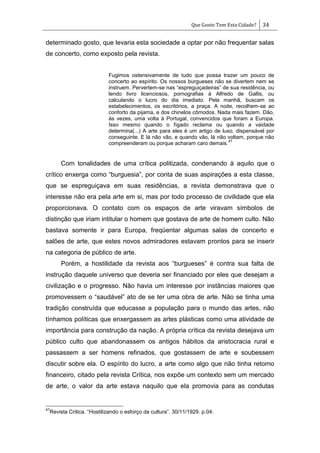 Que Gosto Tem Esta Cidade? 34
determinado gosto, que levaria esta sociedade a optar por não frequentar salas
de concerto, como exposto pela revista.
Fugimos ostensivamente de tudo que possa trazer um pouco de
concerto ao espírito. Os nossos burgueses não se divertem nem se
instruem. Pervertem-se nas ―espreguiçadeiras‖ de sua residência, ou
lendo livro licenciosos, pornografias à Alfredo de Gallis, ou
calculando o lucro do dia imediato. Pela manhã, buscam os
estabelecimentos, os escritórios, a praça. A noite, recolhem-se ao
conforto da pijama, e dos chinelos cômodos. Nada mais fazem. Dão,
às vezes, uma volta à Portugal, convencidos que foram a Europa.
Isso mesmo quando o fígado reclama ou quando a vaidade
determina(...) A arte para eles é um artigo de luxo, dispensável por
conseguinte. E lá não vão, e quando vão, lá não voltam, porque não
compreenderam ou porque acharam caro demais.
47
Com tonalidades de uma crítica politizada, condenando à aquilo que o
crítico enxerga como ―burguesia‖, por conta de suas aspirações a esta classe,
que se espreguiçava em suas residências, a revista demonstrava que o
interesse não era pela arte em si, mas por todo processo de civilidade que ela
proporcionava. O contato com os espaços de arte viravam símbolos de
distinção que iriam intitular o homem que gostava de arte de homem culto. Não
bastava somente ir para Europa, freqüentar algumas salas de concerto e
salões de arte, que estes novos admiradores estavam prontos para se inserir
na categoria de público de arte.
Porém, a hostilidade da revista aos ―burgueses‖ é contra sua falta de
instrução daquele universo que deveria ser financiado por eles que desejam a
civilização e o progresso. Não havia um interesse por instâncias maiores que
promovessem o ―saudável‖ ato de se ter uma obra de arte. Não se tinha uma
tradição construída que educasse a população para o mundo das artes, não
tínhamos políticas que enxergassem as artes plásticas como uma atividade de
importância para construção da nação. A própria crítica da revista desejava um
público culto que abandonassem os antigos hábitos da aristocracia rural e
passassem a ser homens refinados, que gostassem de arte e soubessem
discutir sobre ela. O espírito do lucro, a arte como algo que não tinha retorno
financeiro, citado pela revista Crítica, nos expõe um contexto sem um mercado
de arte, o valor da arte estava naquilo que ela promovia para as condutas
47
Revista Critica. ―Hostilizando o esforço da cultura‖. 30/11/1929. p.04.
 