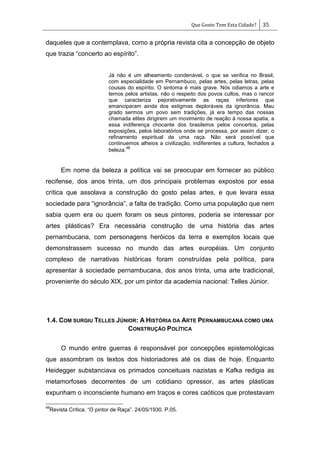 Que Gosto Tem Esta Cidade? 35
daqueles que a contemplava, como a própria revista cita a concepção de objeto
que trazia ―concerto ao espírito‖.
Já não é um alheamento condenável, o que se verifica no Brasil,
com especialidade em Pernambuco, pelas artes, pelas letras, pelas
cousas do espírito. O sintoma é mais grave. Nós odiamos a arte e
temos pelos artistas, não o respeito dos povos cultos, mas o rancor
que caracteriza pejorativamente as raças inferiores que
emanciparam ainda dos estigmas deploráveis da ignorância. Mau
grado sermos um povo sem tradições, já era tempo das nossas
chamada elites dirigirem um movimento de reação á nossa apatia, a
essa indiferença chocante dos brasileiros pelos concertos, pelas
exposições, pelos laboratórios onde se processa, por assim dizer, o
refinamento espiritual de uma raça. Não será possível que
continuemos alheios a civilização, indiferentes a cultura, fechados a
beleza.
48
Em nome da beleza a política vai se preocupar em fornecer ao público
recifense, dos anos trinta, um dos principais problemas expostos por essa
crítica que assolava a construção do gosto pelas artes, e que levara essa
sociedade para ―ignorância‖, a falta de tradição. Como uma população que nem
sabia quem era ou quem foram os seus pintores, poderia se interessar por
artes plásticas? Era necessária construção de uma história das artes
pernambucana, com personagens heróicos da terra e exemplos locais que
demonstrassem sucesso no mundo das artes européias. Um conjunto
complexo de narrativas históricas foram construídas pela política, para
apresentar à sociedade pernambucana, dos anos trinta, uma arte tradicional,
proveniente do século XIX, por um pintor da academia nacional: Telles Júnior.
1.4. COM SURGIU TELLES JÚNIOR: A HISTÓRIA DA ARTE PERNAMBUCANA COMO UMA
CONSTRUÇÃO POLÍTICA
O mundo entre guerras é responsável por concepções epistemológicas
que assombram os textos dos historiadores até os dias de hoje. Enquanto
Heidegger substanciava os primados conceituais nazistas e Kafka redigia as
metamorfoses decorrentes de um cotidiano opressor, as artes plásticas
expunham o inconsciente humano em traços e cores caóticos que protestavam
48
Revista Crítica. ―O pintor de Raça‖. 24/05/1930. P.05.
 