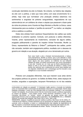 Que Gosto Tem Esta Cidade? 40
construção identidária da arte no Estado. No entanto, na história das relações
da arte com a política, o lado que mais sofreu com esse envolvimento foi o
artista, haja vista que normatizar uma produção artística esbarrava nos
sentimentos e angústias de pintores vanguardistas, negociadores de sua
sobrevivência em um cotidiano de crises e utopias que passavam a fazer parte
da rotina de pintores como Vicente do Rego Monteiro e Murillo La Greca, casos
interessantes para se analisar a ―partilha do sensível‖58
, ou melhor, as relações
entre a estética e a política.
Estes dois artistas foram assíduos frequentadores dos salões que serão
analisados no próximo capítulo. Contudo, com posturas e estilos diferentes.
Vicente, pintor representante do modernismo, vencedor de alguns salões,
engajado politicamente e parente do inspetor Aníbal Fernandes. Murillo La
Greca, representante do Retorno a Ordem59
, participante dos salões, porém
não vencedor, também sem engajamento político, revoltado com o descaso do
governo em relação a sua atuação, elogiado por uns e tensionado por outros.
Num meio hostil a arte e fechado hermeneuticamente a beleza,
como Pernambuco. Murillo La Greca, que é uma delicada e nobre
sensibilidade de artista, experimenta as desilusões mais ásperas. Vai
expor alguns dos seus quadros, os melhores da sua brilhante
coleção de artista, de artista consciencioso que nunca mercantilizou
a sua arte. Vivendo em um meio que se fecha estranhamente a
beleza (a arte é uma forma purificada de beleza) o artista nunca
perdeu seu estimulo nem a esperança de vencer essa rebeldia que
nos degrada, trabalhando com o entusiasmo que lhe inoculam a sua
inteligência e a sua mocidade realizadora.
60
Pintores com projeções diferentes, mas que inseriam suas artes dentro
dos projetos políticos do governo: os Salões de Belas Artes, estes espaços de
tensões, angustias e superações, lançavam Pernambuco no rol dos estados
continuidade em relação ao passado‖. O historiador inglês aponta a invenção de tradições
como um importante fator na formação de identidades nacionais na modernidade. Dentre estas
tradições inventadas, o autor faz uma distinção entre as invenções ―políticas‖ e as invenções
―sociais‖ de tradições. As primeiras seriam fruto de movimentos sociais e políticos organizados
ou mesmo de Estados – como festas cívicas, heróis nacionais, bandeiras e hinos. Já as
invenções não-oficiais, ou ―sociais‖, seriam as geradas por grupos sociais sem uma
organização formal ou sem um objetivo político específico. Ver HOBSBAWM, Eric J.; RANGER,
Terence. A invenção das tradições. São Paulo: Paz e Terra, 1997.p.306.
58
RANCIÉRE, Jacques. A partilha do sensível: estética e política. São Paulo. Ed 34, 2005.p.15.
59
Intende-se por Retorno a Ordem fenômeno que se apropriava de valores da tradição clássica
nacional, como a disciplina, a ordem e o restabelecimento das relações de dependência do
real. No entanto, é importante repensar estas classificações instauradas pela história da arte.
60
Revista Crítica. ―Uma nobre sensibilidade de artista‖. Recife, 13 de julho de 1929.p.4.
 