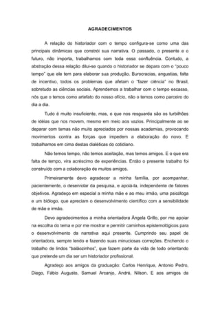 AGRADECIMENTOS
A relação do historiador com o tempo configura-se como uma das
principais dinâmicas que constrói sua narrativa. O passado, o presente e o
futuro, não importa, trabalhamos com toda essa confluência. Contudo, a
abstração dessa relação dilui-se quando o historiador se depara com o ―pouco
tempo‖ que ele tem para elaborar sua produção. Burocracias, angustias, falta
de incentivo, todos os problemas que afetam o ―fazer ciência‖ no Brasil,
sobretudo as ciências sociais. Aprendemos a trabalhar com o tempo escasso,
nós que o temos como artefato do nosso ofício, não o temos como parceiro do
dia a dia.
Tudo é muito insuficiente, mas, o que nos resguarda são os turbilhões
de idéias que nos movem, mesmo em meio aos vazios. Principalmente ao se
deparar com temas não muito apreciados por nossas academias, provocando
movimentos contra as forças que impedem a elaboração do novo. E
trabalhamos em cima destas dialéticas do cotidiano.
Não temos tempo, não temos aceitação, mas temos amigos. E o que era
falta de tempo, vira acréscimo de experiências. Então o presente trabalho foi
construído com a colaboração de muitos amigos.
Primeiramente devo agradecer a minha família, por acompanhar,
pacientemente, o desenrolar da pesquisa, e apoiá-la, independente de fatores
objetivos. Agradeço em especial a minha mãe e ao meu irmão, uma psicóloga
e um biólogo, que apreciam o desenvolvimento científico com a sensibilidade
de mãe e irmão.
Devo agradecimentos a minha orientadora Ângela Grillo, por me apoiar
na escolha do tema e por me mostrar e permitir caminhos epistemológicos para
o desenvolvimento da narrativa aqui presente. Cumprindo seu papel de
orientadora, sempre lendo e fazendo suas minuciosas correções. Enchendo o
trabalho de lindos ―balãozinhos‖, que fazem parte da vida de todo orientando
que pretende um dia ser um historiador profissional.
Agradeço aos amigos da graduação: Carlos Henrique, Antonio Pedro,
Diego, Fábio Augusto, Samuel Arcanjo, André, Nilson. E aos amigos da
 