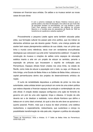 Que Gosto Tem Esta Cidade? 42
interesse em financiar seus artistas. Os salões e os museus seriam as novas
casas de suas obras:
E com a próxima instalação do Museu Histórico inicia-se para o
grande publico uma fase de educação e de cultura de que muito hão
de aproveitar também os semi-letrados, em cuja fantasia o pintor
Franz Post aparece como construtor dos palácios do príncipe
Mauricio e a humilde praia de pescadores do Recife de 1629 se
transforma em opulência e soberba capitania.
62
Provavelmente a pequena Lisetie agora seria também educada pelas
artes, sua formação cultural iria passar pelo crivo político, que iria indicar os
elementos artísticos que ela deveria gostar. Porém, uma criança poderia até
aceitar bem esses planejamentos estéticos de sua cidade, mas um pintor que
tinha o mundo como referência, devia viver em verdadeiras encruzilhadas
ideológicas que colocavam sua arte entre ―saneamentos estéticos‖. O papel da
construção de museus e criações de salões como espaços de educação
estética inseria a arte em um projeto de educar os sentidos, perante a
exposição de pinturas que trouxessem o espírito de civilização para
Pernambuco. Espaços oficiais foram criados nos anos trinta, na cidade do
Recife, como meta de educar a população com o belo, ou seja, um Museu de
Arte Antiga, uma Escola de Belas Artes e os Salões de Belas Artes, colocava a
capital pernambucana dentro dos projetos de desenvolvimento artístico da
nação.
O surto de rentabilidade depositava a profissão de pintor na mira das
autoridades, estes artistas teriam que produzir em nome de uma ordem política
que estava disposta a financiar espaços de produção e contemplação de uma
arte oficial. A criação destes espaços configurava uma ação de fomento do
governo em prol de uma arte regional, limpa e clássica. A função da arte
deveria ser a de idealizar a realidade, numa atitude Kantiana que define a
beleza em si como ideal universal, do qual a obra de arte deve se aproximar o
quanto possível. Porém, mais que a busca do ideal universal, uma estética
neokantiana, e especialmente, nietszcheana, que sustentava a crença na
possibilidade transformação da vida pela arte, irrigaram a política de educação
62
Diário de Pernambuco. Artes e Artistas. O 1º Salão de Bellas Artes de Pernambuco
03/05/1929. p.05.
 