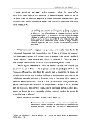 Que Gosto Tem Esta Cidade? 44
contratos artísticos colocavam estes espaços, salas de negociações
simbólicas, entre o pintor, sua arte e as ideologias da época, sendo os salões
de belas artes os principais espaços a serem analisados neste trabalho, por
contemplarem política e estética dentro das mudanças ocorridas nos anos
trinta do século XX.
Na qualidade de inspector de Monumentos e Diretor do Museu,
inaugurei a 3 de maio passado, nos salões do Teatro Santa Isabel, a
1ª Exposição Geral de Belas Artes, de Pernambuco, que foi coroada
do melhor êxito, tendo o Sr. Governador do Estado adquirido para as
coleções do palácio vários dos quadros expostos. Ainda este mês
conto inaugurar a grande exposição de arte moderna, para aqui
trazida pelo nosso conterrâneo pintor Vicente do Rego Monteiro,
residente em Paris, e que exporá também nessa ocasião algumas de
suas telas.
64
O ―bom exemplo‖ começava pelo governo, como mostra neste trecho do
relatório da inspetoria dos monumentos, pois é este o principal personagem
que financiava os salões e ainda comprava obras para expor no seu palácio. A
cidade mudava o seu comportamento diante de tantas produções artísticas e a
arte também se modificava diante de tantas transformações da cidade.
Recife agora preenchia os anais da história da arte com marcos que
envolviam os anos trinta como o período áureo da produção artística. As
mudanças afetavam os dois tipos de projetos que se instauram na cidade se
complementando, ou seja, o projeto estético e o ideológico que iriam compor as
rodadas de negócios entre os artistas e a política. Sob este prima, podemos
examinar este fragmento da história da arte pernambucana distinguindo o seu
projeto estético (discreta ousadia em romper com os meios e na sua ruptura
com as linguagens tradicionais) do seu projeto ideológico (consciência do país,
desejo de busca de uma expressão artística nacional, caráter de classe de
suas atitudes e produções).
De acordo com o historiador Antonio Paulo Rezende:
A cidade se inventa para comportar o humano, na sua multiplicidade,
e não apenas para ser depósitos de mercadorias. Seus espaços são
espelhos inquietos, precisam ser interpretados, exaustivamente
64
Diário de Pernambuco. Artes e Artistas. O 1º Salão de Bellas Artes de Pernambuco
03/05/1929. p .13.
 