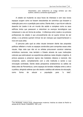 Que Gosto Tem Esta Cidade? 45
interpretados, para analisarmos os muitos sentidos que eles
acolhem, abertos a constantes significações‖
65
.
A cidade vai mudando os seus focos de interesse e com isso novos
espaços surgem como se fossem descobertas de caminhos que levasem a
redenção para uns e a perdição para outros. Diante disto, o que há em volta do
desenho de Lisetie é de um mundo tão adulto e complexo como os seus
edifícios tortos que passavam a vislumbrar os avanços tecnológicos que
rodopiavam o céu em forma de aviões. A diferença entre Lisetie e os pintores
profissionais da cidade é que provavelmente ela só queria brincar de ser
artista, e os pintores queriam brincar de ser crianças que experimentavam o
novo em suas artes.
O percurso pelo qual as artes visuais tomaram diante das propostas
políticas refletiam e muito os espaços construídos para comportas essas artes
visuais. Haja vista que não só os artistas procuravam construir sistemas
simbólicos nacionais, mas também o Estado através de suas instituições
culturais que estimulavam as experiências plásticas nesta direção e legitima. A
pintura passava a preservar signos das tradições clássica e nacional, não
rompendo, assim, completamente com a arte instituída e sendo a sua
renovação controlada. Diante desta perspectiva analisaremos os salões de
belas artes de Pernambuco, como espaços de tensões múltiplas entre a arte e
a política, atingindo esferas que vão desde a estética até setores da educação,
como forma de educar a população para ―o belo‖.
65
Ver REZENDE, Antônio Paulo. (Des)encantos modernos: histórias da cidade do Recife na
década de XX. Recife: FUNDARPE. 1997. p.45.
 