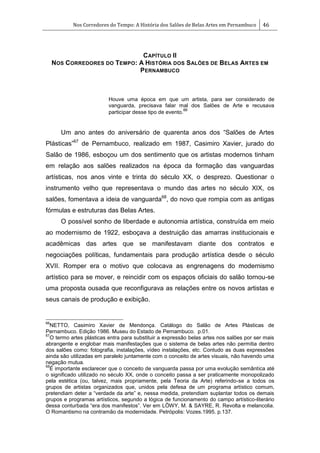 Nos Corredores do Tempo: A História dos Salões de Belas Artes em Pernambuco 46
CAPÍTULO II
NOS CORREDORES DO TEMPO: A HISTÓRIA DOS SALÕES DE BELAS ARTES EM
PERNAMBUCO
Houve uma época em que um artista, para ser considerado de
vanguarda, precisava falar mal dos Salões de Arte e recusava
participar desse tipo de evento.
66
Um ano antes do aniversário de quarenta anos dos ―Salões de Artes
Plásticas‖67
de Pernambuco, realizado em 1987, Casimiro Xavier, jurado do
Salão de 1986, esboçou um dos sentimento que os artistas modernos tinham
em relação aos salões realizados na época da formação das vanguardas
artísticas, nos anos vinte e trinta do século XX, o desprezo. Questionar o
instrumento velho que representava o mundo das artes no século XIX, os
salões, fomentava a ideia de vanguarda68
, do novo que rompia com as antigas
fórmulas e estruturas das Belas Artes.
O possível sonho de liberdade e autonomia artística, construída em meio
ao modernismo de 1922, esboçava a destruição das amarras institucionais e
acadêmicas das artes que se manifestavam diante dos contratos e
negociações políticas, fundamentais para produção artística desde o século
XVII. Romper era o motivo que colocava as engrenagens do modernismo
artístico para se mover, e reincidir com os espaços oficiais do salão tornou-se
uma proposta ousada que reconfigurava as relações entre os novos artistas e
seus canais de produção e exibição.
66
NETTO, Casimiro Xavier de Mendonça. Catálogo do Salão de Artes Plásticas de
Pernambuco. Edição 1986. Museu do Estado de Pernambuco. p.01.
67
O termo artes plásticas entra para substituir a expressão belas artes nos salões por ser mais
abrangente e englobar mais manifestações que o sistema de belas artes não permitia dentro
dos salões como: fotografia, instalações, vídeo instalações, etc. Contudo as duas expressões
ainda são utilizadas em paralelo juntamente com o conceito de artes visuais, não havendo uma
negação mutua.
68
É importante esclarecer que o conceito de vanguarda passa por uma evolução semântica até
o significado utilizado no século XX, onde o conceito passa a ser praticamente monopolizado
pela estética (ou, talvez, mais propriamente, pela Teoria da Arte) referindo-se a todos os
grupos de artistas organizados que, unidos pela defesa de um programa artístico comum,
pretendiam deter a ―verdade da arte‖ e, nessa medida, pretendiam suplantar todos os demais
grupos e programas artísticos, segundo a lógica de funcionamento do campo artístico-literário
dessa conturbada ―era dos manifestos‖. Ver em LÖWY, M. & SAYRE, R. Revolta e melancolia.
O Romantismo na contramão da modernidade. Petrópolis: Vozes.1995. p.137.
 