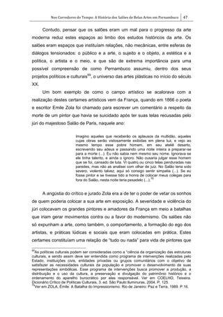 Nos Corredores do Tempo: A História dos Salões de Belas Artes em Pernambuco 47
Contudo, pensar que os salões eram um mal para o progresso da arte
moderna reduz estes espaços ao limbo dos estudos históricos da arte. Os
salões eram espaços que instituíam relações, não mecânicas, entre esferas de
diálogos tensionados: o público e a arte, o sujeito e o objeto, a estética e a
política, o artista e o meio, e que são de extrema importância para uma
possível compreensão de como Pernambuco assumiu, dentro dos seus
projetos políticos e culturais69
, o universo das artes plásticas no início do século
XX.
Um bom exemplo de como o campo artístico se acalorava com a
realização destes certames artísticos vem da França, quando em 1866 o poeta
e escritor Emile Zola foi chamado para escrever um comentário a respeito da
morte de um pintor que havia se suicidado após ter suas telas recusadas pelo
júri do majestoso Salão de Paris, naquele ano:
Imagino aqueles que receberão os aplausos da multidão, aqueles
cujas obras serão vistosamente exibidas em plena luz, e vejo ao
mesmo tempo esse pobre homem, em seu ateliê deserto,
escrevendo seu adeus e passando uma noite inteira a preparar-se
para a morte (...). Eu não sabia nem mesmo seu nome. Ignorava se
ele tinha talento, e ainda o ignoro. Não ousaria julgar esse homem
que se foi, cansado de luta. Vi quatro ou cinco telas penduradas nas
paredes, mas não as analisei com olhar de juiz. No Salão teria sido
severo, violento talvez; aqui só consigo sentir simpatia (...). Se eu
fosse pintor e se tivesse tido a honra de colocar meus colegas para
fora do Salão, nesta noite teria pesadelo (...).
70
A angústia do crítico e jurado Zola era a de ter o poder de vetar os sonhos
de quem poderia colocar a sua arte em exposição. A severidade e violência do
júri colocavam os grandes pintores e amadores da França em meio a batalhas
que iriam gerar movimentos contra ou a favor do modernismo. Os salões não
só expunham a arte, como também, o comportamento, a formação do ego dos
artistas, e práticas lúdicas e sociais que eram colocadas em prática. Estes
certames constituíam uma relação de ―tudo ou nada‖ para vida de pintores que
69
As políticas culturais podem ser consideradas como a ―ciência da organização das estruturas
culturais, e sendo assim deve ser entendida como programa de intervenções realizadas pelo
Estado, instituições civis, entidades privadas ou grupos comunitários com o objetivo de
satisfazer as necessidades culturais da população e promover o desenvolvimento de suas
representações simbólicas. Esse programa de intervenções busca promover a produção, a
distribuição e o uso da cultura, a preservação e divulgação do patrimônio histórico e o
ordenamento do aparelho burocrático por elas responsável. Ver em COELHO, Teixeira.
Dicionário Crítico de Políticas Culturais. 3. ed. São Paulo:Iluminuras, 2004. P. 125.
70
Ver em ZOLA, Émile. A Batalha do Impressionismo. Rio de Janeiro: Paz e Terra, 1989. P.16.
 