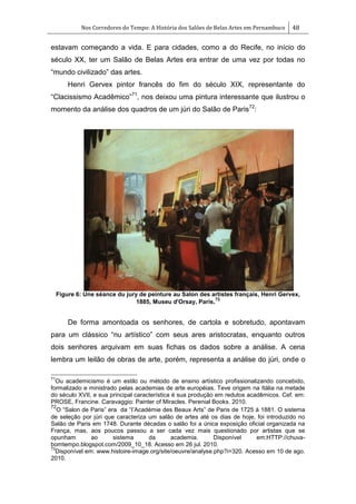 Nos Corredores do Tempo: A História dos Salões de Belas Artes em Pernambuco 48
estavam começando a vida. E para cidades, como a do Recife, no início do
século XX, ter um Salão de Belas Artes era entrar de uma vez por todas no
―mundo civilizado‖ das artes.
Henri Gervex pintor francês do fim do século XIX, representante do
―Clacissismo Acadêmico‖71
, nos deixou uma pintura interessante que ilustrou o
momento da análise dos quadros de um júri do Salão de Paris72
:
Figure 6: Une séance du jury de peinture au Salon des artistes français, Henri Gervex,
1885, Museu d'Orsay, Paris.73
De forma amontoada os senhores, de cartola e sobretudo, apontavam
para um clássico ―nu artístico‖ com seus ares aristocratas, enquanto outros
dois senhores arquivam em suas fichas os dados sobre a análise. A cena
lembra um leilão de obras de arte, porém, representa a análise do júri, onde o
71
Ou academicismo é um estilo ou método de ensino artístico profissionalizando concebido,
formalizado e ministrado pelas academias de arte européias. Teve origem na Itália na metade
do século XVII, e sua principal característica é sua produção em redutos acadêmicos. Cef. em:
PROSE, Francine. Caravaggio: Painter of Miracles. Perenial Books. 2010.
72
O ―Salon de Paris‖ era da ―I‘Académie des Beaux Arts‖ de Paris de 1725 à 1881. O sistema
de seleção por júri que caracteriza um salão de artes até os dias de hoje, foi introduzido no
Salão de Paris em 1748. Durante décadas o salão foi a única exposição oficial organizada na
França, mas, aos poucos passou a ser cada vez mais questionado por artistas que se
opunham ao sistema da academia. Disponível em:HTTP://chuva-
bomtempo.blogspot.com/2009_10_18. Acesso em 26 jul. 2010.
73
Disponível em: www.histoire-image.org/site/oeuvre/analyse.php?i=320. Acesso em 10 de ago.
2010.
 