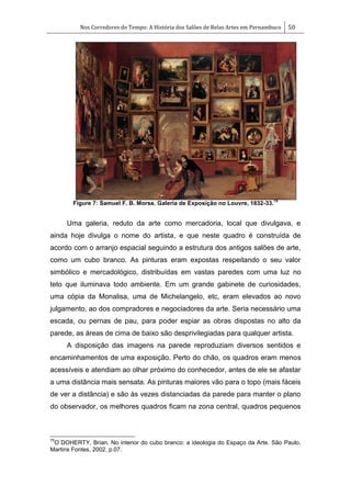 Nos Corredores do Tempo: A História dos Salões de Belas Artes em Pernambuco 50
Figure 7: Samuel F. B. Morse. Galeria de Exposição no Louvre, 1832-33.
75
Uma galeria, reduto da arte como mercadoria, local que divulgava, e
ainda hoje divulga o nome do artista, e que neste quadro é construída de
acordo com o arranjo espacial seguindo a estrutura dos antigos salões de arte,
como um cubo branco. As pinturas eram expostas respeitando o seu valor
simbólico e mercadológico, distribuídas em vastas paredes com uma luz no
teto que iluminava todo ambiente. Em um grande gabinete de curiosidades,
uma cópia da Monalisa, uma de Michelangelo, etc, eram elevados ao novo
julgamento, ao dos compradores e negociadores da arte. Seria necessário uma
escada, ou pernas de pau, para poder espiar as obras dispostas no alto da
parede, as áreas de cima de baixo são desprivilegiadas para qualquer artista.
A disposição das imagens na parede reproduziam diversos sentidos e
encaminhamentos de uma exposição. Perto do chão, os quadros eram menos
acessíveis e atendiam ao olhar próximo do conhecedor, antes de ele se afastar
a uma distância mais sensata. As pinturas maiores vão para o topo (mais fáceis
de ver a distância) e são às vezes distanciadas da parede para manter o plano
do observador, os melhores quadros ficam na zona central, quadros pequenos
75
O´DOHERTY, Brian. No interior do cubo branco: a ideologia do Espaço da Arte. São Paulo,
Martins Fontes, 2002, p.07.
 