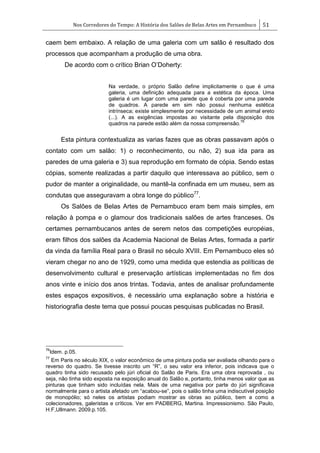 Nos Corredores do Tempo: A História dos Salões de Belas Artes em Pernambuco 51
caem bem embaixo. A relação de uma galeria com um salão é resultado dos
processos que acompanham a produção de uma obra.
De acordo com o crítico Brian O‘Doherty:
Na verdade, o próprio Salão define implicitamente o que é uma
galeria, uma definição adequada para a estética da época. Uma
galeria é um lugar com uma parede que é coberta por uma parede
de quadros. A parede em sim não possui nenhuma estética
intrínseca; existe simplesmente por necessidade de um animal ereto
(...). A as exigências impostas ao visitante pela disposição dos
quadros na parede estão além da nossa compreensão.
76
Esta pintura contextualiza as varias fazes que as obras passavam após o
contato com um salão: 1) o reconhecimento, ou não, 2) sua ida para as
paredes de uma galeria e 3) sua reprodução em formato de cópia. Sendo estas
cópias, somente realizadas a partir daquilo que interessava ao público, sem o
pudor de manter a originalidade, ou mantê-la confinada em um museu, sem as
condutas que asseguravam a obra longe do público77
.
Os Salões de Belas Artes de Pernambuco eram bem mais simples, em
relação à pompa e o glamour dos tradicionais salões de artes franceses. Os
certames pernambucanos antes de serem netos das competições européias,
eram filhos dos salões da Academia Nacional de Belas Artes, formada a partir
da vinda da família Real para o Brasil no século XVIII. Em Pernambuco eles só
vieram chegar no ano de 1929, como uma medida que estendia as políticas de
desenvolvimento cultural e preservação artísticas implementadas no fim dos
anos vinte e início dos anos trintas. Todavia, antes de analisar profundamente
estes espaços expositivos, é necessário uma explanação sobre a história e
historiografia deste tema que possui poucas pesquisas publicadas no Brasil.
76
Idem. p.05.
77
Em Paris no século XIX, o valor econômico de uma pintura podia ser avaliada olhando para o
reverso do quadro. Se tivesse inscrito um ―R‖, o seu valor era inferior, pois indicava que o
quadro tinha sido recusado pelo júri oficial do Salão de Paris. Era uma obra reprovada , ou
seja, não tinha sido exposta na exposição anual do Salão e, portanto, tinha menos valor que as
pinturas que tinham sido incluídas nela. Mais de uma negativa por parte do júri significava
normalmente para o artista afetado um ―acabou-se‖, pois o salão tinha uma indiscutível posição
de monopólio; só neles os artistas podiam mostrar as obras ao público, bem a como a
colecionadores, galeristas e críticos. Ver em PADBERG, Martina. Impressionismo. São Paulo,
H.F,Ullmann. 2009.p.105.
 