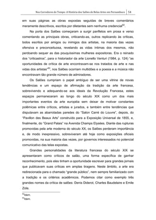 Nos Corredores do Tempo: A História dos Salões de Belas Artes em Pernambuco 54
em suas páginas as obras expostas seguidas de breves comentários
meramente descritivos, escritos por diletantes sem nenhuma credencial82
.
Na porta dos Salões começaram a surgir panfletos em prosa e verso
comentando as principais obras, criticando-as, outros replicando às críticas,
todos escritos por amigos ou inimigos dos artistas, na maioria das vezes
ofensiva e preconceituosa, revelando as vidas íntimas dos mesmos, não
perdoando sequer as das pouquíssimas mulheres expositoras. Era o reinado
dos ―criticastros‖, para o historiador da arte Lionello Venturi (1984, p. 124) ―as
oportunidades de crítica de arte encontravam-se nos tratados de arte e nas
vidas dos artistas‖83
, nos Salões ocorriam multidões e a poesia e a música não
encontravam tão grande número de admiradores.
Os Salões cumpriam o papel ambíguo de ser uma vitrine de novas
tendências e um espaço de afirmação da tradição da arte francesa,
sobrevivendo e adequando-se aos ideais da Revolução Francesa, estes
espaços permaneceram ao longo do século XIX como um dos mais
importantes eventos da arte européia sem deixar de motivar constantes
polêmicas entre críticos, artistas e jurados, e também entre tendências que
disputavam as abarrotadas paredes do ―Salon Carré do Louvre‖, depois, do
―Pavillon des Beaux Arts‖ construído para a Exposição Universal de 1855, e,
finalmente, do ―Grand Palais‖ na Avenida Champs Elysées. Diante das rupturas
promovidas pela arte moderna do século XX, os Salões perderam importância
e, de modo inexpressivo, sobreviveram até hoje como exposições oficiais
promovidas, na sua maioria das vezes, por governos interessados no potencial
comunicativo das telas expostas.
Grandes personalidades da literatura francesa do século XIX se
apresentaram como críticos de salão, uma forma específica de ganhar
reconhecimento, pois eles tinham a oportunidade escrever para grandes jornais
que publicavam suas críticas em amplas tiragens. Neste âmbito, a arte era
redirecionada para o chamado ―grande público‖, nem sempre familiarizado com
a tradição e os critérios acadêmicos. Podemos citar como exemplo três
grandes nomes da crítica de salões: Denis Diderot, Charles Baudelaire e Emile
Zola.
82
Idem.
83
Idem.
 