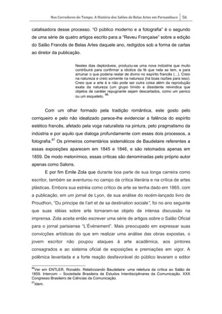 Nos Corredores do Tempo: A História dos Salões de Belas Artes em Pernambuco 56
catalisadora desse processo. ―O público moderno e a fotografia‖ é o segundo
de uma série de quatro artigos escrito para a ―Reveu Française‖ sobre a edição
do Salão Francês de Belas Artes daquele ano, redigidos sob a forma de cartas
ao diretor da publicação.
Nestes dias deploráveis, produziu-se uma nova indústria que muito
contribuirá para confirmar a idiotice da fé que nela se tem, e para
arruinar o que poderia restar de divino no espírito francês (...). Creio
na natureza e creio somente na natureza (há boas razões para isso).
Creio que a arte é e não pode ser outra coisa além da reprodução
exata da natureza (um grupo tímido e dissidente reivindica que
objetos de caráter repugnante sejam descartados, como um penico
ou um esqueleto.
86
Com um olhar formado pela tradição romântica, este gosto pelo
corriqueiro e pelo não idealizado parece-lhe evidenciar a falência do espírito
estético francês, afetado pela voga naturalista na pintura, pelo pragmatismo da
indústria e por aquilo que dialoga profundamente com esses dois processos, a
fotografia.87
Os primeiros comentários sistemáticos de Baudelaire referentes a
essas exposições aparecem em 1845 e 1846, e são retomados apenas em
1859. De modo metonímico, essas críticas são denominadas pelo próprio autor
apenas como Salons.
E por fim Emile Zola que durante boa parte de sua longa carreira como
escritor, também se aventurou no campo da crítica literária e na crítica de artes
plásticas. Embora sua estréia como crítico de arte se tenha dado em 1865, com
a publicação, em um jornal de Lyon, de sua análise do recém-lançado livro de
Proudhon, ―Du principe de l‘art et de sa destination sociale”, foi no ano seguinte
que suas idéias sobre arte tornaram-se objeto de intensa discussão na
imprensa. Zola aceita então escrever uma série de artigos sobre o Salão Oficial
para o jornal parisiense ―L‘Événement‖. Mais preocupado em expressar suas
convicções artísticas do que em realizar uma análise das obras expostas, o
jovem escritor não poupou ataques à arte acadêmica, aos pintores
consagrados e ao sistema oficial de exposições e premiações em vigor. A
polêmica levantada e a forte reação desfavorável do público levaram o editor
86
Ver em ENTLER, Ronaldo. Relativizando Baudelaire: uma releitura da crítica ao Salão de
1859. Intercom – Sociedade Brasileira de Estudos Interdisciplinares da Comunicação. XXX
Congresso Brasileiro de Ciências da Comunicação.
87
Idem.
 