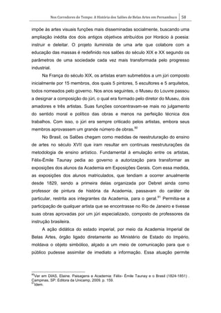 Nos Corredores do Tempo: A História dos Salões de Belas Artes em Pernambuco 58
impõe às artes visuais funções mais disseminadas socialmente, buscando uma
ampliação inédita dos dois antigos objetivos atribuídos por Horácio à poesia:
instruir e deleitar. O projeto iluminista de uma arte que colabore com a
educação das massas é redefinido nos salões do século XIX e XX segundo os
parâmetros de uma sociedade cada vez mais transformada pelo progresso
industrial.
Na França do século XIX, os artistas eram submetidos a um júri composto
inicialmente por 15 membros, dos quais 5 pintores, 5 escultores e 5 arquitetos,
todos nomeados pelo governo. Nos anos seguintes, o Museu do Louvre passou
a designar a composição do júri, o qual era formado pelo diretor do Museu, dois
amadores e três artistas. Suas funções concentravam-se mais no julgamento
do sentido moral e político das obras e menos na perfeição técnica dos
trabalhos. Com isso, o júri era sempre criticado pelos artistas, embora seus
membros aprovassem um grande número de obras.90
No Brasil, os Salões chegam como medidas de reestruturação do ensino
de artes no século XVII que iram resultar em continuas reestruturações da
metodologia de ensino artístico. Fundamental à emulação entre os artistas,
Félix-Émile Taunay pedia ao governo a autorização para transformar as
exposições dos alunos da Academia em Exposições Gerais. Com essa medida,
as exposições dos alunos matriculados, que tendiam a ocorrer anualmente
desde 1829, sendo a primeira delas organizada por Debret ainda como
professor de pintura de história da Academia, passavam do caráter de
particular, restrita aos integrantes da Academia, para o geral.91
Permitia-se a
participação de qualquer artista que se encontrasse no Rio de Janeiro e tivesse
suas obras aprovadas por um júri especializado, composto de professores da
instrução brasileira.
A ação didática do estado imperial, por meio da Academia Imperial de
Belas Artes, órgão ligado diretamente ao Ministério de Estado do Império,
moldava o objeto simbólico, alçado a um meio de comunicação para que o
público pudesse assimilar de imediato a informação. Essa atuação permite
90
Ver em DIAS, Elaine. Paisagens e Academia: Félix- Émile Taunay e o Brasil (1824-1851) .
Campinas, SP: Editora da Unicamp, 2009. p. 159.
91
Idem.
 