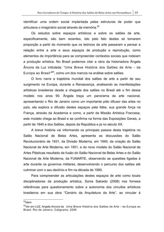 Nos Corredores do Tempo: A História dos Salões de Belas Artes em Pernambuco 59
identificar uma ordem social implantada pelas estruturas de poder que
articulava o imaginário social através da memória.92
Os estudos sobre espaços artísticos e sobre os salões de arte,
especificamente, são bem recentes, isto pelo fato destes só tomarem
proporção a partir do momento que os teóricos da arte passaram a pensar a
relação entre a arte e seus espaços de produção e reprodução, como
elementos de importância para se compreender contextos sociais que rodeiam
a produção artística. No Brasil podemos citar a obra da historiadora Ângela
Âncora da Luz intitulada: ―Uma Breve História dos Salões de Arte - da
Europa ao Brasil”93
, como um dos marcos na análise sobre salões.
O livro narra a trajetória mundial dos salões de arte a partir de seu
surgimento na Europa, durante a Renascença, analisando as manifestações
artísticas brasileiras desde a chegada dos salões no Brasil até o fim desse
modelo nos anos 90. Ângela traça um panorama da arte nacional,
apresentando o Rio de Janeiro como um importante pólo difusor das artes no
país, ela explora a difusão destes espaços pela Itália, sua grande força na
França, através da Academia e como, a partir da Missão Artística Francesa,
este modelo chega ao Brasil e se confirma na forma das Exposições Gerais, a
partir de 1840 e dos Salões, depois da República e já no século XX.
A breve história vai informando os principais passos desta trajetória no
Salão Nacional de Belas Artes, apresenta as discussões do Salão
Revolucionário de 1931, da Divisão Moderna, em 1940, da criação do Salão
Nacional de Arte Moderna, em 1951, e do novo modelo do Salão Nacional de
Artes Plásticas resultado da fusão do Salão Nacional de Belas Artes e do Salão
Nacional de Arte Moderna, da FUNARTE, observando as questões ligadas à
arte durante os governos militares, desenvolvendo o percurso dos salões até
culminar com o seu declínio e fim na década de 1990.
Para compreender as articulações destes espaços de arte como locais
disciplinadores da produção artística, Sonia Salcedo (2008) nos fornece
referências para questionamento sobre a autonomia dos circuitos artísticos
brasileiros em sua obra ―Cenário da Arquitetura da Arte‖, ao vincular à
92
Idem
93
Ver em LUZ, Angela Ancora da. Uma Breve História dos Salões de Arte - da Europa ao
Brasil. Rio de Janeiro, Caligrama. 2006
 