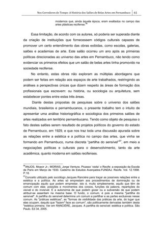 Nos Corredores do Tempo: A História dos Salões de Belas Artes em Pernambuco 61
modernos que, ainda àquela época, eram exaltados no campo das
artes plásticas recifense.
96
Essa limitação, de acordo com os autores, só poderia ser superada diante
da criação de instituições que fornecessem códigos culturais capazes de
promover um certo entendimento das obras exibidas, como escolas, galerias,
salões e academias de arte. Este salão ocorreu um ano após as primeiras
políticas direcionadas ao universo das artes em Pernambuco, não tendo como
evidenciar os primeiros efeitos que um salão de belas artes tinha promovido na
sociedade recifense.
No entanto, estas obras não exploram as múltiplas abordagens que
podem ser feitas em relação aos espaços de arte trabalhados, restringindo as
análises a perspectivas únicas que dizem respeito às áreas de formação dos
profissionais que escrevem: ou história, ou sociologia ou arquitetura, sem
estabelecer pontes entre estas três áreas.
Diante destas propostas de pesquisas sobre o universo dos salões
mundiais, brasileiros e pernambucanos, o presente trabalho tem o intuito de
apresentar uma análise historiográfica e sociológica dos primeiros salões de
artes realizados em território pernambucano. Tendo como objeto de pesquisa o
fato destes salões serem resultado de projetos políticos do governo do estado
de Pernambuco, em 1929, e que nos traz toda uma discussão apurada sobre
as relações entre a estética e a política no campo das artes, que vinha se
formando em Pernambuco, numa discreta ―partilha do sensível‖97
, em meio a
negociações políticas e culturais para o desenvolvimento, tanto da arte
acadêmica, quanto moderna em salões recifenses.
96
ANJOS, Moacir Jr.; MORAIS, Jorge Ventura. Picasso ‗visita‘ o Recife: a exposição da Escola
de Paris em Março de 1930. Caderno de Estudos Avançados.FUNDAJ. Recife. Vol. 12.1998.
P.18.
97
Conceito utilizado pelo sociólogo Jacques Ranciére para traçar as possíveis relações entre a
estética e a política. As artes só emprestam aos procedimentos de dominação ou de
emancipação aquilo que podem emprestar, isto é, muito simplesmente, aquilo que têm de
comum com elas: posições e movimentos dos corpos, funções da palavra, repartições do
visível e do invisível. E a autonomia de que podem gozar ou a subversão de que podem
atribuir-se assentam na mesma base. O fundo, o comum, é pois a mesma "partilha do
sensível". A partilha do sensível determina um comum a partilhar e as partes exclusivas nesse
comum. As "práticas estéticas", as "formas de visibilidade das práticas da arte, do lugar que
elas ocupam, daquilo que "fazem" face ao comum", são politicamente derivadas também desta
"estética primeira. Ver em RANCIÉRE, Jacques. A partilha do sensível: estética e política. São
Paulo. Ed 34, 2005.
 