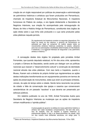 Nos Corredores do Tempo: A História dos Salões de Belas Artes em Pernambuco 63
criação de um órgão responsável por políticas de preservação e administração
de patrimônios históricos e artísticos que foram produzidos em Pernambuco,
chamado de Inspetoria Estadual de Monumentos Nacionais. A inspetoria
funcionava do Palácio da Justiça, e era ligada diretamente a Secretária de
Negócios Interiores, sua criação foi acompanhada pela reinauguração do
Museu de Arte e História Antiga de Pernambuco, constituindo dois órgãos de
ação direta sobre o que tinha sido produzido e o que seria produzido pelas
artes plásticas naquele período.
Do regulamento da Inspetoria constam os seguintes dispositivos: Por
todos os meios ao seu alcance, o governo de Pernambuco se
esforçará por fazer se conservar no melhor estado todos os
monumentos artísticos históricos existentes no estado, utilizando
para isso as autorizações e facilidades determinadas em leis federais
e estaduais, e no especial interesse de resguardar o seu patrimônio
artístico e histórico.
101
A concepção destes dois órgãos foi projetada pelo jornalista Aníbal
Fernandes, que quando deputado estadual, no fim dos anos vinte, apresentou
o projeto a Câmara de Deputados, sendo aceito por dialogar com as políticas
nacionais que visavam o ―desenvolvimento cultural‖ e construção da identidade
nacional através das artes plásticas. Com isso tanto a Inspetoria, quanto o
Museu, ficaram sob a diretoria do próprio Aníbal que regulamentava as ações
destas instituições transformando-as em equipamentos pioneiros em termos de
ações de preservação de monumentos, estes que eram os principais símbolos,
visíveis, da ação do tempo sobre a cidade. Sendo tema recorrente nos jornais
da cidade a falta de conservação das igrejas e casarios que conservavam
características de um passado ―saudoso‖ e que deveria ser preservado por
esforços públicos.
Em relatório publicado no ano de 1930, Aníbal Fernandes ilustra para
Secretaria de Negócio Interiores as mudanças que as ações da inspetoria
vinham modificando a ―opinião pública‖:
A preocupação do governo na defesa do nosso patrimônio histórico e
artístico tem dado resultados compensadores. Há bem três anos,
isso de tradição, isso de respeito a lugares históricos ou
praticamente ligados a vida e ao desenvolvimento da cidade, dizia
um dos nossos mais brilhantes escritores, em artigo para ―A
101
Diário de Pernambuco. Inspetoria Estaduais dos Monumentos Nacionais. 10 fev.1929.
 
