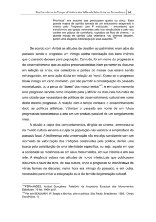Nos Corredores do Tempo: A História dos Salões de Belas Artes em Pernambuco 64
Província‖, era assunto que preocupava quatro ou cinco. Essa
grande massa de opinião tomada de um entusiasmo exagerado e
místico pelo Progresso com P maiúsculo, - entusiasmo que
transformou até igrejas veneradas pela sua simplicidade e pelo seu
caráter em góticos de confeitaria, copiadas de fitas de cinema, - a
grande massa de opinião culta ostentava não diremos desdém,
porém uma elegante indiferença por esse assuntos.
102
De acordo com Aníbal as atitudes de desdém ao patrimônio eram atos do
passado sendo o progresso um inimigo contra valorização dos bens imóveis
que o passado deixava para população. Contudo, foi em nome do progresso e
do desenvolvimento que as ações preservacionistas iriam percorrer os discurso
em relação as artes, nos corredores e porões do museu que estava sendo
reinaugurado, em uma ação dúbia em relação ao ‗novo‘. Como se o progresso
fosse inimigo em certo momento, por não permitir a contemplação do passado
materializado, ou a perca da ―áurea‖ dos monumentos103
, e em outro momento
este progresso serviria como respaldo para justificar os discursos futuristas de
uma cidade que necessitava de políticas de desenvolvimento cultural em nome
deste mesmo progresso. A relação com o tempo norteava o encaminhamento
dado as políticas artísticas. Valorizar o passado em nome de um futuro
progressista transformava a arte em um produto passível de um congelamento
irreal.
A alusão a cópia dos comportamentos, dirigida ao cinema, arremessava
no mundo cultural externo a culpa da população não valorizar a simplicidade do
passado local. A indiferença pela preservação não era algo condizente com um
momento de valorização das tradições construídas pela política, dentro uma
busca pela constituição de uma identidade específica, ou seja, aquela em que
a sociedade se reconhece-se em seus monumentos, em sua história e em sua
arte. A elegância estava nas atitudes de novos intelectuais que publicavam
discursos a favor da terra, de sua cultura, onde o progresso se manifestava de
várias formas no discurso: numa hora era inimigo do passado, e em outra,
necessário para evitar a estagnação ou a tão temida degeneração cultural.
102
FERNANDES, Aníbal Gonçalves. Relatório da Inspetoria Estadual dos Monumentos
Estaduais. 19 fev. 1930. p.01.
103
Ver em BENJAMIN, W. Magia e técnica, arte e política. São Paulo: Brasiliense, 1985. (Obras
Escolhidas, 1).
 