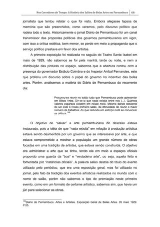 Nos Corredores do Tempo: A História dos Salões de Belas Artes em Pernambuco 66
jornalista que tentou relatar o que foi visto. Embora alegasse lapsos de
memória que são preenchidos, como veremos, pelo discurso político que
rodeia todo o texto. Historicamente o jornal Diário de Pernambuco foi um canal
transmissor das propostas políticas dos governos pernambucanos em vigor,
com isso a crítica estética, bem menor, se perde em meio a propaganda que o
serviço político prestava em favor dos artistas.
A primeira exposição foi realizada no saguão do Teatro Santa Isabel em
maio de 1929, não sabemos se foi pela manhã, tarde ou noite, e nem a
distribuição das pinturas no espaço, sabemos que a abertura contou com a
presença do governador Estácio Coimbra e do Inspetor Aníbal Fernandes, este
que proferiu um discurso sobre o papel do governo no incentivo das belas
artes. Porém, analisemos a matéria do Diário de Pernambuco do recorrente
dia:
Procurou-se reunir no salão tudo que Pernambuco pode apresentar
em Belas Artes. Dir-se-ia que nada existia entre nós (...). Quantos
valores esparsos existem em nosso meio. Mesmo dando desconto
de ser este o nosso primeiro salão, da dificuldade de reunir o maior
número de trabalhos, do que redunda em esforço inútil ao convencer
os céticos.
106
O objetivo de ―salvar‖ a arte pernambucana do descaso estava
instaurado, pois a idéia de que ―nada existia‖ em relação à produção artística
estava sendo desmentida por um governo que se interessava por arte, e que
estava comprometido a mostrar a população um grande número de obras
focadas em uma tradição de artistas, que estava sendo construída. O objetivo
era administrar a arte que se tinha, tendo ela em meio a espaços oficiais
propondo uma guarda da ―boa‖ e ―verdadeira arte‖, ou seja, aquela feita e
fomentada por ―instâncias oficiais‖. A palavra salão destoa do título do evento
utilizado pelo periódico, que era uma exposição geral, mas foi utilizado no
jornal, pelo fato da tradição dos eventos artísticos realizados no mundo com o
nome de salão, porém não sabemos o tipo de premiação neste primeiro
evento, como em um formato de certame artístico, sabemos sim, que havia um
júri para selecionar as obras.
106
Diário de Pernambuco. Artes e Artistas. Exposição Geral de Belas Artes. 05 maio 1929.
P.05.
 