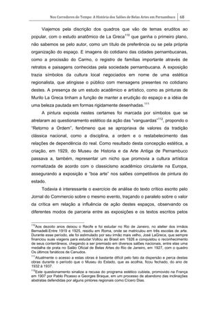 Nos Corredores do Tempo: A História dos Salões de Belas Artes em Pernambuco 68
Viajemos pela discrição dos quadros que vão de temas eruditos ao
popular, com o estudo anatômico de La Greca110
que ganha o primeiro plano,
não sabemos se pelo autor, como um título de preferência ou se pela própria
organização do espaço. E imagens do cotidiano das cidades pernambucanas,
como a procissão do Carmo, o registro de famílias importante através de
retratos e paisagens conhecidas pela sociedade pernambucana. A exposição
trazia símbolos da cultura local negociados em nome de uma estética
regionalista, que atingisse o público com mensagens presentes no cotidiano
destes. A presença de um estudo acadêmico e artístico, como as pinturas de
Murilo La Greca tinham a função de manter a erudição do espaço e a idéia de
uma beleza pautada em formas rigidamente desenhadas.111
A pintura exposta nestes certames foi marcada por símbolos que se
atrelaram ao questionamento estético da ação das ―vanguardas‖112
, propondo o
―Retorno a Ordem‖, fenômeno que se apropriava de valores da tradição
clássica nacional, como a disciplina, a ordem e o restabelecimento das
relações de dependência do real. Como resultado desta concepção estética, a
criação, em 1929, do Museu de Historia e da Arte Antiga de Pernambuco
passava a, também, representar um nicho que promovia a cultura artística
normatizada de acordo com o classicismo acadêmico circulante na Europa,
assegurando a exposição e ―boa arte‖ nos salões competitivos de pintura do
estado.
Todavia é interessante o exercício de análise do texto crítico escrito pelo
Jornal do Commercio sobre o mesmo evento, traçando o paralelo sobre o valor
da crítica em relação a influência de ação destes espaços, observando os
diferentes modos de parceria entre as exposições e os textos escritos pelos
110
Aos dezoito anos deixou o Recife e foi estudar no Rio de Janeiro, no atelier dos irmãos
Bernadelli.Entre 1919 e 1925, residiu em Roma, onde se matriculou em três escolas de arte.
Durante esse período, ele foi estimulado por seu irmão mais velho, José LaGreca, que sempre
financiou suas viagens para estudar.Voltou ao Brasil em 1926 e conquistou o reconhecimento
de seus conterrâneos, chegando a ser premiado em diversos salões nacionais, entre elas uma
medalha de prata no Salão Oficial de Belas Artes do Rio de Janeiro, em 1927, com o quadro
Os últimos fanáticos de Canudos.
111
Atualmente o acesso a estas obras é bastante difícil pelo fato da dispersão e perca destas
obras durante o período que o Museu do Estado, que as acolhia, ficou fechado, do ano de
1932 à 1937.
112
Este questionamento sinaliza a recusa do programa estético cubista, promovido na França
em 1907 por Pablo Picasso e Georges Braque, em um processo de abandono das inclinações
abstratas defendidas por alguns pintores regionais como Cícero Dias.
 