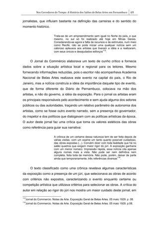 Nos Corredores do Tempo: A História dos Salões de Belas Artes em Pernambuco 69
jornalistas, que influíam bastante na definição das carreiras e do sentido do
momento histórico.
Trata-se de um empreendimento sem igual no Norte do país, e que
mesmo, no sul só foi realizado até hoje em Minas Gerais.
Considerando-se agora a falta de recursos e de estímulos, num meio
como Recife, não se pode iniciar uma qualquer notícia sem um
caloroso aplausos aos artistas que tiveram a idéia e a realizaram,
com seus únicos e desajudados esforços
113
.
O Jornal do Commércio elaborava um texto de cunho crítico e fornecia
dados sobre a situação artística local e regional para os leitores. Mesmo
fornecendo informações reduzidas, pois o escritor não acompanhava Academia
Nacional de Belas Artes realizava este evento na capital do país, o Rio de
Janeiro, mas a notícia construía a idéia da importância daquele tipo de evento,
que de forma diferente do Diário de Pernambuco, colocava na mão dos
artistas, e não do governo, a idéia da exposição. Para o jornal os artistas eram
os principais responsáveis pelo acontecimento e sem ajuda alguma dos setores
públicos ou das autoridades, traçando um relativo parâmetro de autonomia dos
artistas, como se fosse outro evento narrado, sem a presença do governador,
do inspetor e dos políticos que dialogavam com as políticas artísticas da época.
O autor deste jornal faz uma crítica que toma os valores estéticos das obras
como referência para guiar sua narrativa:
A crônica de um certame dessa natureza tem de ser feita depois de
várias visitas, com um exame um tanto quanto possível cuidadoso,
das obras expostas (...). Convém dizer com toda lealdade que há no
salão quadros que exigem maior rigor do júri. A exposição ganharia
com um menor número. Impressão rápida, essa notícia cita apenas
alguns nomes mais a vista. Não pode ser nem definitiva nem
completa, feita toda de memória. Não pode, porém, deixar de parte
ainda que temporariamente, três referências diversas
114
.
O texto classificado como uma crônica revelava algumas características
da exposição como a presença de um júri, que selecionava as obras de acordo
com critérios não expostos, caracterizando o evento enquanto certame ou
competição artística que utilizava critérios para selecionar as obras. A crítica do
autor em relação ao rigor do júri nos mostra um maior cuidado deste jornal, em
113
Jornal do Commercio. Notas de Arte. Exposição Geral de Belas Artes. 05 maio 1929. p .08.
114
Jornal do Commercio. Notas de Arte. Exposição Geral de Belas Artes. 05 maio 1929. p.08.
 