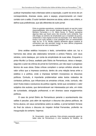 Nos Corredores do Tempo: A História dos Salões de Belas Artes em Pernambuco 70
publicar impressões mais criteriosas sobre a exposição, a partir do envio de um
correspondente, diversas vezes, para o espaço, proporcionando um maior
contato com o salão. O autor também descreve as obras, sobre o seu critério, e
define suas preferências, que são diferentes do outro jornal:
Entre os grandes expositores, considerando assim os que tem maior
responsabilidade, dois convém destacar desde logo: a Sra. Fédora
Monteiro Fernandes e o Sr. Mário Nunes. D. Fédora apresenta
algumas telas que fazem pena não encontrar outro ambiente. Sua
arte chegou ao extremo de simplicidade que o é também da pureza,
certamente o mais original encanto da exposição. O Sr. Mario Nunes
evoluiu num outro sentido e suas paisagens tem um extraordinário
vigor de luz. O Sr. Murillo Lagreca apresenta alguns quadros já
conhecidos que não permitem anotar os seus últimos progressos
que sabemos ter sido consideráveis
115
.
Uma análise estética incorpora o texto, comentários sobre cor, luz e
harmonia das obras são elaborados tomando a pintora Fédora, com seus
retratos, como destaque, por conta da simplicidade de suas telas. Enquanto o
pintor Murillo La Greca, exaltado pelo Diário de Pernambuco, deixa a desejar,
segundo o autor da crônica do jornal do Commércio, por não expor o progresso
técnico de suas obras. Estas críticas compõem o campo artístico através do
valor crítico que a impressa construía, dentro de uma relação tensa entre a
estética e a política, onde a impressa também incorporava os discursos
políticos. Contudo, é importante problematizar estes textos rodeados de
contextos políticos, que influenciava as amostras críticas, onde, contudo, não
eram frutos totais e exclusivos da política vigente, tendo que considerar o valor
subjetivo dos autores, que demonstravam ser interessados por arte, um misto
de curiosidade, obrigação profissional, e em diversos casos engajamentos
políticos.
O caso do jornal Diário de Pernambuco perante o acontecimento dos
salões é peculiar, pois além de reproduzir o discurso dos planos políticos, de
forma alusiva, em seus comentários sobre os salões, o jornal também fornece
do final da coluna o discurso do inspetor Aníbal Fernandes, proferido na
inauguração do certame. Vejamos:
Sr. Governador, meus senhores. Esta primeira exposição geral de
belas artes de Pernambuco é uma resultante do trabalho, da
115
Idem.
 