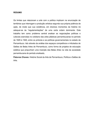 RESUMO
Os limites que relacionam a arte com a política implicam na enunciação de
territórios que interrogam a produção artística segundo sua própria potência de
ação, de modo que sua existência, em diversos momentos da história irá
adequar-se às ―regulamentações‖ de uma certa ordem dominante. Este
trabalho tem como problema central analisar as negociações políticas e
culturais exercidas no cotidiano das artes plásticas pernambucanas no período
de 1929 à 1945, entre os pintores e as políticas governamentais no estado de
Pernambuco. Isto através da análise dos espaços competitivos e intitulados de
Salões de Belas Artes de Pernambuco, como forma de projetos de educação
estética que propunham uma inserção das Belas Artes na vida da sociedade
pernambucana do período analisado.
Palavras Chaves: História Social da Arte de Pernambuco, Política e Salões de
Arte.
 