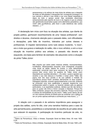 Nos Corredores do Tempo: A História dos Salões de Belas Artes em Pernambuco 71
perseverança e do esforço de meia dúzia de artistas que a despeito
de todas as dificuldades e decepções tem conseguido prosseguir na
sua carreira e afirmar o seu direito a ser uma classe respeitada e
digna de todo o apreço social. Nas sociedade absorvidas
exclusivamente pelo espírito do lucro e do negócio é que os artistas
são geralmente encarnados quase como elementos parasitários, que
vivem pela munificência, pelo favor e pela tolerância das outras
classes (...).
116
A declaração tem início com foco na situação dos artistas, que diante do
projeto político, ganhavam reconhecimento de uma ―classe profissional‖, com
direitos e deveres, chamando atenção para o passado deles, com dificuldades
e decepções, pela falta de incentivo, tolerados por outras classes e
profissionais. O inspetor demonstrava como tudo estava mudando, ―o novo‖,
era o mote que guiava a realização do salão, não o novo artístico, e sim a nova
situação de incentivo público aos artistas, o passado não deveria ser
esquecido, era base para lembrar de exemplos não plausíveis como a situação
do pintor Telles Júnior:
Não importa que sobre estes mesmos artistas, incompreendidos,
humilhados, desamparados enquanto vivos amargando privações
mais duras se abata, depois de mortos, e mais desenfreada
exploração comercial para goso exclusivo de terceiros. Ainda a
poucos dias vimos como os quadros de Telles Júnior eram
disputados por quantias elevadas (...) Eu estou quase a apostar que
durante a sua vida obscura e humilde o nosso pintor Telles não
jogrou tirar dos seus pincéis e de sua palheta a metade da
importância porque foram vendidos ultimamente os seus quadros.
Paisagista inspirado, amando apaixonadamente a sua arte, podendo
ter produzido uma obra esplêndida e pessoal, esgotou-se num
professorado estéril e ingrato, ou fazendo retratos para as galerias
particulares, e as repartições publicas, retratos que ele não sentia e
para os quase não tinha a menor vocação e interesse. Porque lhe
faltou ambiente, porque não encontrou estímulo. Porque nunca teve
a certeza da tranqüilidade do seu futuro. Telles Junior deixou de ser
um dos maiores pintores do Brasil para se contentar com a glória de
ser um pintor apenas estimado e conhecido por meia dúzia (...).
117
A relação com o passado é de extrema importância para assegurar o
projeto dos salões, como foi dito, criar uma narrativa histórica para o caso da
arte pernambucana, possibilitava a compreensão da escolha do júri pelas obras
que estavam lá expostas. A participação do incentivo particular da arte, no
116
Diário de Pernambuco. Artes e Artistas. Exposição Geral de Belas Artes. 05 maio 1929.
P.05.
117
Diário de Pernambuco. Artes e Artistas. Exposição Geral de Belas Artes. 05 maio 1929. p.05.
 