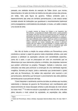 Nos Corredores do Tempo: A História dos Salões de Belas Artes em Pernambuco 72
passado, era retaliada através do exemplo de Telles Júnior, que morreu
desconhecido e foi salvo do limbo da história da arte pela compra das pinturas,
em leilão, feito pela figura do governo. Faltava ambiente para o
desenvolvimento das artes em território pernambucano, e ele estava sendo
montado através de instituições que guardavam o reconhecimento tradicional
como propagadoras e estimuladoras de produção: o museu, um salão e depois
uma escola de artes.
A criação recente do Museu do Estado e da Inspetoria dos
Monumentos , a aquisição da coleção Telles Júnior, o apoio prestado
aos artistas, tudo isso continua um movimento que vem satisfazer as
aspirações de cultura que esta exposição representa. A v. excia, Sr.
Governador tão sensível ao sentimento pernambucano e nordestino,
não será indiferente estou certo, o ideal que anima os promotores
desta 1º Exposição Geral de Belas Artes (...). A nossa paisagem os
nossos costumes, as nossas tradições são comuns e precisam
realizar arte que reflitam sua personalidade. A unidade política que
concentra sobre uma só bandeira todos os brasileiros não pode
uniformizar os caracteres particulares que nos distinguem.
118
Isto não só ilustra a criação do campo artístico em Pernambuco como
condiciona a pensar o papel do governo nesta empreitada artística, pois este
passava a satisfazer as aspirações culturais com sensibilidade específica,
como diz o autor, e que se preocupava em criar um movimento que se
diferenciava por seus elementos próprios e símbolos, das propostas nacionais
que podiam uniformizar os projetos. Paisagem, tradição e costumes, eram
colocados nas telas para promover a construção de uma identidade regional,
imagética, formada por traços, cores e elementos que construíssem o gosto
pela arte de Pernambuco. Os salões não expunham arte nacional e sim
pernambucana, elementos que formavam o provincianismo das artes plásticas
pernambucanas e que perduram até hoje.
―Creio interpretar o sentimento unanime de todos os artistas aqui reunidos
salientando o interesse do governo de Pernambuco vem manifestando pelo
desenvolvimento de nossa educação artística e pela elevação do nível cultural
do nosso meio‖.119
A meta era educar a população por meio de arte, onde este
plano elevaria o nível cultural da sociedade, as exposições dos salões
118
Idem.
119
Diário de Pernambuco. Artes e Artistas. Exposição Geral de Belas Artes. 05 maio 1929. P.
05.
 