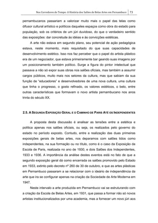 Nos Corredores do Tempo: A História dos Salões de Belas Artes em Pernambuco 73
pernambucanos passariam a valorizar muito mais o papel das telas como
difusor cultural artístico e políticos daqueles espaços como obra do estado para
população, sob os critérios de um júri duvidoso, do que o verdadeiro sentido
das exposições: dar concretude às idéias e às convicções estéticas.
A arte não estava em segundo plano, seu potencial de ação pedagógica
estava, neste momento, mais requisitado do que suas capacidades de
desenvolvimento estético. Isso nos faz perceber que o papel do artista plástico
era de um negociador, que estava primeiramente bar geando suas imagens por
um posicionamento também político. Surge a figura do pintor intelectual que
passava a não só expor suas obras nos salões oficiais, mas também a assumir
cargos públicos, muito mais nos setores da cultura, mas que sabiam da sua
função de ―educadores‖ e desenvolvedores de uma nova cultura, uma cultura
que tinha o progresso, o gosto refinado, os valores estéticos, o belo, entre
outras características que formavam o novo artista pernambucano nos anos
trinta do século XX.
2.5. A SEGUNDA EXPOSIÇÃO GERAL E O CAMINHO DE PARIS ATÉ OS INDEPENDENTES
A proposta desta discussão é analisar as tensões entre a estética e
política apenas nos salões oficiais, ou seja, os realizados pelo governo do
estado no período exposto. Contudo, entre a realização das duas primeiras
exposições gerais de belas artes, nos deparamos com salões tidos como
independentes, na sua formação ou no título, como é o caso da Exposição da
Escola de Paris, realizada no ano de 1930, e dois Salões dos Independentes,
1933 e 1936. A importância da análise destes eventos está no fato de que a
segundo exposição geral dá como encerrada os salões promovido pelo Estado
em 1933, extinto pelo decreto nº 260 de 30 de outubro, e que as artes plásticas
em Pernambuco passaram a se relacionar com o ideário de independência da
arte que ira se configurar apenas na criação da Sociedade de Arte Moderna em
1947.
Neste intervalo a arte produzida em Pernambuco vai se estruturando com
a criação da Escola de Belas Artes, em 1931, que passa a formar não só novos
artistas institucionalizados por uma academia, mas a fornecer um novo júri aos
 