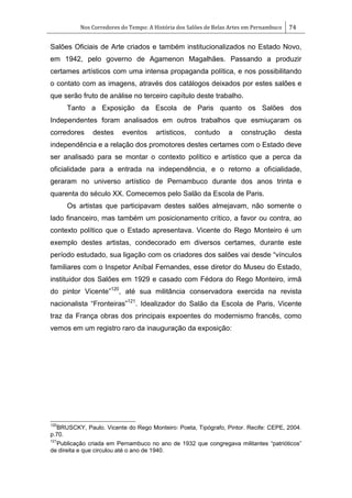 Nos Corredores do Tempo: A História dos Salões de Belas Artes em Pernambuco 74
Salões Oficiais de Arte criados e também institucionalizados no Estado Novo,
em 1942, pelo governo de Agamenon Magalhães. Passando a produzir
certames artísticos com uma intensa propaganda política, e nos possibilitando
o contato com as imagens, através dos catálogos deixados por estes salões e
que serão fruto de análise no terceiro capítulo deste trabalho.
Tanto a Exposição da Escola de Paris quanto os Salões dos
Independentes foram analisados em outros trabalhos que esmiuçaram os
corredores destes eventos artísticos, contudo a construção desta
independência e a relação dos promotores destes certames com o Estado deve
ser analisado para se montar o contexto político e artístico que a perca da
oficialidade para a entrada na independência, e o retorno a oficialidade,
geraram no universo artístico de Pernambuco durante dos anos trinta e
quarenta do século XX. Comecemos pelo Salão da Escola de Paris.
Os artistas que participavam destes salões almejavam, não somente o
lado financeiro, mas também um posicionamento crítico, a favor ou contra, ao
contexto político que o Estado apresentava. Vicente do Rego Monteiro é um
exemplo destes artistas, condecorado em diversos certames, durante este
período estudado, sua ligação com os criadores dos salões vai desde ―vínculos
familiares com o Inspetor Aníbal Fernandes, esse diretor do Museu do Estado,
instituidor dos Salões em 1929 e casado com Fédora do Rego Monteiro, irmã
do pintor Vicente‖120
, até sua militância conservadora exercida na revista
nacionalista ―Fronteiras‖121
. Idealizador do Salão da Escola de Paris, Vicente
traz da França obras dos principais expoentes do modernismo francês, como
vemos em um registro raro da inauguração da exposição:
120
BRUSCKY, Paulo. Vicente do Rego Monteiro: Poeta, Tipógrafo, Pintor. Recife: CEPE, 2004.
p.70.
121
Publicação criada em Pernambuco no ano de 1932 que congregava militantes ―patrióticos‖
de direita e que circulou até o ano de 1940.
 