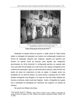 Nos Corredores do Tempo: A História dos Salões de Belas Artes em Pernambuco 75
Figure 8:Exposição da Escola de Paris
122
Realizada no espaço oficial do governo, o salão nobre do Teatro Santa
Isabel, a montagem da exposição nos mostra uma configuração moderna em
termos de exposição. Quadros sem molduras, erguidos por tapumes que
formam um grande mural de pinturas, para aqueles que chegassem
percorressem em linha horizontal. A configuração permitia um passeio pelo
novo, pois além da concepção do o cubo branco cair, espaço consagrado como
modelo para exposições, agora os pernambucanos estavam, pela primeira vez
diante de obras do modernismo já feita na região. A imagem ainda nos
possibilita ver um perfil de público: ao centro temos a presença de um militar
fardado carregando uma bengala e um cape em uma das mãos, ladeado por
homens e mulheres, todos muito bem trajados. Assim, a fotografia nos sugere
que a exposição foi prestigiada por indivíduos que sugerem um padrão de
nobreza.
De acordo com Moacir dos Anjos:
122
Ver ANJOS, Moacir Jr.; MORAIS, Jorge Ventura. Picasso ‗visita‘ o Recife: a exposição da
Escola de Paris em Março de 1930. Caderno de Estudos Avançados.FUNDAJ. Recife. Vol.
12.1998.
 