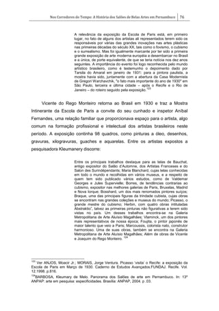 Nos Corredores do Tempo: A História dos Salões de Belas Artes em Pernambuco 76
A relevância da exposição da Escola de Paris está, em primeiro
lugar, no fato de alguns dos artistas ali representados terem sido os
responsáveis por várias das grandes inovações nas artes plásticas
nas primeiras décadas do século XX, tais como o fovismo, o cubismo
e o surrealismo. Mas foi igualmente marcante por ter sido a primeira
grande exposição de arte moderna européia a desembarcar no Brasil
e a única, de porte equivalente, de que se teria notícia nos dez anos
seguintes. A importância do evento foi logo reconhecida pelo mundo
artístico brasileiro, como é testemunho o depoimento dado por
Tarsila do Amaral em janeiro de 1931: para a pintora paulista, a
mostra havia sido, juntamente com a abertura da Casa Modernista
de Gregori Warchavchik, "o fato mais importante do ano de 1930" em
São Paulo, terceira e última cidade – após o Recife e o Rio de
Janeiro – do roteiro seguido pela exposição.
123
Vicente do Rego Monteiro retorna ao Brasil em 1930 e traz a Mostra
Intinerante da Escola de Paris a convite do seu cunhado e inspetor Aníbal
Fernandes, uma relação familiar que proporcionava espaço para o artista, algo
comum na formação profissional e intelectual dos artistas brasileiros neste
período. A exposição continha 98 quadros, como pinturas a óleo, desenhos,
gravuras, xilogravuras, guaches e aquarelas. Entre os artistas expostos a
pesquisadora Kleumanery discorre:
Entre os principais trabalhos destaque para as telas de Bauchat,
antigo expositor do Salão d‘Automne, dos Artistas Franceses e do
Salon des Surindépendants; Maria Blanchard, cujas telas conhecidas
em todo o mundo e recolhidas em vários museus, e a respeito de
quem tem sido publicado vários estudos, como de Valdemar
Georges e Jules Supervielle; Borres, de tendências contrarias ao
cubismo, expositor nas melhores galerias de Paris, Bruxelas, Madrid
e Nova Iorque; Bosshard, um dos mais renomados pintores suíços;
Braque, uma das principais figuras da trindade cubista, cujas obras
se encontram nas grandes coleções e museus do mundo; Picasso, o
grande mestre do cubismo; Herbin, com quatro obras intituladas
Abstraktio‖, talvez as primeiras pinturas não figurativas a terem sido
vistas no país. Um desses trabalhos encontra-se na Galeria
Metropolitana de Arte Aluísio Magalhães; Vlaminck, um dos pintores
mais representativos de nossa época; Foujita, o pintor japonês de
maior talento que veio a Paris; Marcoussis, colorista nato, construtor
harmonioso. Uma de suas obras, também se encontra na Galeria
Metropolitana de Arte Aluísio Magalhães; Além de obras de Vicente
e Joaquim do Rego Monteiro.
124
123
Ver ANJOS, Moacir Jr.; MORAIS, Jorge Ventura. Picasso ‗visita‘ o Recife: a exposição da
Escola de Paris em Março de 1930. Caderno de Estudos Avançados.FUNDAJ. Recife. Vol.
12.1998. p.816.
124
BARBOSA, Kleumary de Melo. Panorama dos Salões de arte em Pernambuco. In: 13º
ANPAP: arte em pesquisa: especificidades. Brasília: ANPAP, 2004. p .03.
 