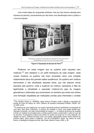 Nos Corredores do Tempo: A História dos Salões de Belas Artes em Pernambuco 77
Uma mostra digna de vanguardas artísticas, mas que não chamou atenção para
imprensa do período, provavelmente por não haver uma identificação entre o público e
o que era exposto:
Figure 9: Exposição da Escola de Paris
125
Podemos ver nesta imagem que os quadros eram expostos sem
molduras,126
sem obedecer a um perfil hierárquico de cada imagem, nesta
mostra moderna os quadros não eram encarados como uma entidade
independente típica dos grandes salões acadêmicos. Os quadros sem moldura
demonstram a não oficialidade daquelas obras, que não estavam sendo
expostas pelo governo, onde a ausência da moldura, representa a falta de
legitimidade e oficialidade a exposição moderna.Um jogo de imagens
geométricas e distorcidas que encontraram um território que ainda nem tinham
uma formação respaldada por instituições prontas para intermediar o contato
125
Ver ANJOS, Moacir Jr.; MORAIS, Jorge Ventura. Picasso ‗visita‘ o Recife: a exposição da
Escola de Paris em Março de 1930. Caderno de Estudos Avançados.FUNDAJ. Recife. Vol.
12.1998. p.816.
126
A presença de uma moldura em um quadro representa diversos significados na exposição de
uma obra, para Brian O‘Doherty: ―A pintura de cavalete é como uma janela portátil que,
colocada na parede, cria nela a profundidade do espaço (...). A moldura da pintura de cavalete
é tanto um receptor de emoções para o artista quanto é para o observador a sala em que ele
se encontra. A perspectiva coloca tudo dentro do quadro ao longo de um cone espacial, em
relação ao qual a moldura funciona como uma grade, repercutindo esses cortes internos de
primeiro plano, plano médio e distância‖. Ver em O´DOHERTY, Brian. No interior do cubo
branco: a ideologia do Espaço da Arte. São Paulo, Martins Fontes, 2002, p. 08.
 