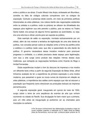 Nos Corredores do Tempo: A História dos Salões de Belas Artes em Pernambuco 78
entre o público e as obras. O autor Moacir dos Anjos, embasado em Bourdieur,
acredita na falta de códigos culturais compatíveis com os códigos da
exposição. Contudo a presença deste evento, em meio às primeiras políticas
direcionadas as artes plásticas, nos coloca diante das negociações existentes
entre os artistas e a política, onde os pintores se utilizam da oficialidade dos
espaços para legitimar sua arte perante o público, pois se estava no Teatro
Santa Isabel, era porque de alguma forma agradava as autoridades, ou seja,
era uma arte boa e oficial, pronta para ser exposta ao público.
Este exemplo de salão ou exposição, montada exclusivamente por um
artista, além de nos mostrar a tentativa de legitimação de uma arte diante da
política, nos concebe pensar sobre as relações entre a forma de partilha entre
a estética e a política neste caso, que dilui a passividade da arte diante da
política. O governo necessitava dessa iniciativa moderna para promover
progresso e civilidade, e o artista precisava deste espaço para legitimação,
com isso a arte surge como produto das relações íntimas destas duas
instâncias, que extrapola as negociações familiares entre Vicente do Rego e
Aníbal Fernandes.
Estas experiências mudam o tom do discurso da imprensa e nos mostra
um diferente texto crítico a partir da segunda Exposição de Belas Artes, afinal
tínhamos acabado de ter a experiência da primeira exposição e uma mostra
moderna, que passariam a guiar os novos rumos da imprensa em relação as
artes plásticas, a importância dos salões como espaços que não só educam a
população que freqüenta como direcionam as produções textuais da imprensa
pernambucana.
A segunda exposição geral, inaugurada em quinze de maio de 1930,
surgiu sobre o tema de uma seqüência de eventos de arte que vinham
ocorrendo na cidade do Recife. Sua divulgação foi bem maior que a primeira,
pois um mês antes da inauguração já podíamos ver as chamadas para
inscrições no certame:
A fim de tomar conhecimento das deliberações enceladas e tratar de
novas medidas urgentes à realização do 2º Salão Geral de Bellas
Artes de Pernambuco, reuni-se hoje, a diretoria deste certame às 19
 