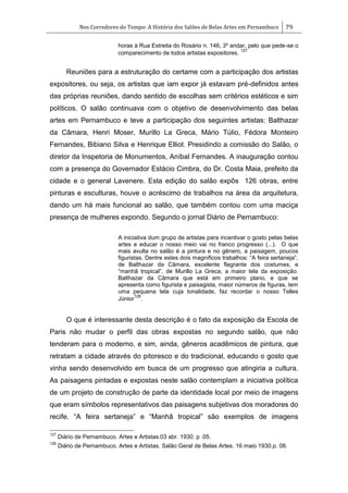 Nos Corredores do Tempo: A História dos Salões de Belas Artes em Pernambuco 79
horas à Rua Estreita do Rosário n. 146, 3º andar, pelo que pede-se o
comparecimento de todos artistas expositores.
127
Reuniões para a estruturação do certame com a participação dos artistas
expositores, ou seja, os artistas que iam expor já estavam pré-definidos antes
das próprias reuniões, dando sentido de escolhas sem critérios estéticos e sim
políticos. O salão continuava com o objetivo de desenvolvimento das belas
artes em Pernambuco e teve a participação dos seguintes artistas: Balthazar
da Câmara, Henri Moser, Murillo La Greca, Mário Túlio, Fédora Monteiro
Fernandes, Bibiano Silva e Henrique Elliot. Presidindo a comissão do Salão, o
diretor da Inspetoria de Monumentos, Aníbal Fernandes. A inauguração contou
com a presença do Governador Estácio Cimbra, do Dr. Costa Maia, prefeito da
cidade e o general Lavenere. Esta edição do salão expôs 126 obras, entre
pinturas e esculturas, houve o acréscimo de trabalhos na área da arquitetura,
dando um há mais funcional ao salão, que também contou com uma maciça
presença de mulheres expondo. Segundo o jornal Diário de Pernambuco:
A iniciativa dum grupo de artistas para incentivar o gosto pelas belas
artes e educar o nosso meio vai no franco progresso (...). O que
mais avulta no salão é a pintura e no gênero, a paisagem, poucos
figuristas. Dentre estes dois magníficos trabalhos: ―A feira sertaneja‖,
de Balthazar da Câmara, excelente flagrante dos costumes, e
―manhã tropical‖, de Murillo La Greca, a maior tela da exposição.
Balthazar da Câmara que está em primeiro plano, e que se
apresenta como figurista e paisagista, maior números de figuras, tem
uma pequena tela cuja tonalidade, faz recordar o nosso Telles
Júnior
128
.
O que é interessante desta descrição é o fato da exposição da Escola de
Paris não mudar o perfil das obras expostas no segundo salão, que não
tenderam para o moderno, e sim, ainda, gêneros acadêmicos de pintura, que
retratam a cidade através do pitoresco e do tradicional, educando o gosto que
vinha sendo desenvolvido em busca de um progresso que atingiria a cultura.
As paisagens pintadas e expostas neste salão contemplam a iniciativa política
de um projeto de construção de parte da identidade local por meio de imagens
que eram símbolos representativos das paisagens subjetivas dos moradores do
recife. ―A feira sertaneja‖ e ―Manhã tropical‖ são exemplos de imagens
127
Diário de Pernambuco. Artes e Artistas.03 abr. 1930. p .05.
128
Diário de Pernambuco. Artes e Artistas. Salão Geral de Belas Artes. 16 maio 1930.p. 08.
 