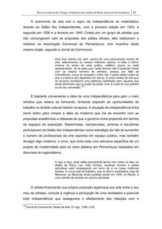 Nos Corredores do Tempo: A História dos Salões de Belas Artes em Pernambuco 81
A autonomia da arte sob o signo da independência se materializou
através do Salão dos Independentes, com a primeira edição em 1933, a
segunda em 1936 e a terceira em 1940. Criado por um grupo de artistas que
não comungavam com as propostas dos salões oficiais, eles realizavam o
certame na Associação Comercial de Pernambuco, com incentivo deste
mesmo órgão, segundo o Jornal do Commercio:
Uma boa notícia nos vem: vamos ter uma permanente mostra de
arte, selecionando os nossos melhores valores. A idéia é ótima,
embora do ponto de vista prático, utilitário, pouco ou nada
representante. Já se sabe que, neste terreno não é possível contar
com os nossos homens de dinheiro, porque, por falta de
coincidência, nunca se conjugam, entre nós, o gosto pelas coisas de
arte e a fartura dos depósitos em banco. A nova mostra de arte que
se anuncia constituiria uma platônica satisfação para aqueles que
ainda alimentam aqui a ilusão de poder viver a custa de sua palheta
ou do seu camartello.
129
É bastante conveniente a idéia de uma independência para gerir o meio
artístico que estava se formando, tentando expandir as oportunidades de
trabalho no âmbito cultural restrito na época. A situação de independência tinha
como lastro para romper a idéia do moderno que iria de encontro com as
propostas acadêmicas e clássicas do que o governo vinha propondo em termos
de espaços de exposição. Desenhistas, caricaturistas, pintores e escultores
participavam do Salão dos Independentes como estratégia de não só aumentar
o número de profissionais da arte expondo em espaço público, mas também
divulgar algo moderno, o novo, que tinha toda uma estrutura especifica de um
projeto de modernidade para as artes plástica em Pernambuco baseados em
discursos do regionalismo.
A rigor a rigor, esse salão permanente temos nós, todos os dias, no
atelier de Percy Lau. Este homem, bondoso homem e artista
admirável, está congregando em torno de si os nosso melhores
artistas. E a sua sala de trabalho, que se diria a acolhedora casa de
Mecenas, se Mecenas ainda pudesse existir em 1936, no Recife, é
uma colméia de artistas em perene atividade.
O artista financiando sua própria produção legitimava sua arte entre o seu
meu de artistas, contudo é ingênua a percepção de uma verdadeira e possível
total independência que assegurava o afastamento das relações com o
129
Jornal do Commercio. Notas de Arte. 01 ago. 1936. p.05
 