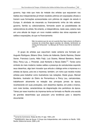Nos Corredores do Tempo: A História dos Salões de Belas Artes em Pernambuco 82
governo, haja vista que mais da metade dos artistas que expuseram nos
Salões dos Independentes já tinham recebido prêmios em exposições oficiais e
tiveram suas formações acrescentadas com prêmios de viagem de estudo à
Europa. A atividade de mecenato ou financiamento vinha de três setores:
governo, família ou colecionadores, formando assim as possibilidades de
sobrevivência do artista. No entanto, a independência, neste caso, estaria mais
em uma atitude de traçar um novo modelo estético das obras expostas em
salões e exposições, do que no financiamento:
Não me parece que de vez em quando lhes faça o banco do Brasil a
surpresa de enviar-lhes alguns pacotes de cédulas, lembrando os
versos de Schaunard: ―La Banque de France vous fait la reverence‖.
citar
130
.
O grupo de artistas que expunham neste certame era formado por:
Augusto Rodrigues, Bibiano Silva, Carlos de Hollanda, Danilo Ramires, Elezier
Xavier, Francisco Lauria, Hélio Feijó, Luiz Soares, Manoel Bandeira, Nestor
Silva, Percy Lau, J. Pimentel, José Norberto e Neves Daltro131
. Tendo como
símbolo de mais moderno nestes salões a presença de caricaturistas expondo
seus desenhos, algo bem inovador que articula o dialogo entre a imprensa e o
artistas da época, pois era a imprensa, também, um nicho que recebia muitos
artistas para trabalhar como ilustradores nas redações. Deste grupo, Manoel
Bandeira, ilustrador do Diário de Pernambuco e Percy Lau, caricaturistas,
trabalhavam ativamente na redação dos principais jornais da época,
reverberando em suas produções, com desenhos rápidos, em preto e branco,
com mais bordas, características da diagramação dos periódicos da época.
Talvez por esse incentivo da imprensa tenha se formado no Recife uma escola
de grandes desenhistas que possuíam uma tendência para o desenho
documental.
130
Jornal do Commercio. Notas de Arte. 01 ago. 1936. p.05
131
RODRIGUES, Nise de Souza. O Grupo dos Independentes: arte moderna no Recife. 1930.
Recife, Editora da Aurora. 2008. p.40.
 