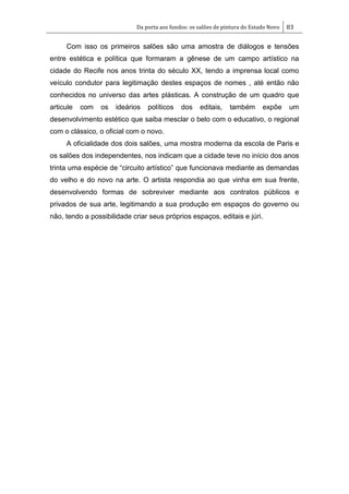 Da porta aos fundos: os salões de pintura do Estado Novo 83
Com isso os primeiros salões são uma amostra de diálogos e tensões
entre estética e política que formaram a gênese de um campo artístico na
cidade do Recife nos anos trinta do século XX, tendo a imprensa local como
veículo condutor para legitimação destes espaços de nomes , até então não
conhecidos no universo das artes plásticas. A construção de um quadro que
articule com os ideários políticos dos editais, também expõe um
desenvolvimento estético que saiba mesclar o belo com o educativo, o regional
com o clássico, o oficial com o novo.
A oficialidade dos dois salões, uma mostra moderna da escola de Paris e
os salões dos independentes, nos indicam que a cidade teve no início dos anos
trinta uma espécie de ―circuito artístico‖ que funcionava mediante as demandas
do velho e do novo na arte. O artista respondia ao que vinha em sua frente,
desenvolvendo formas de sobreviver mediante aos contratos públicos e
privados de sua arte, legitimando a sua produção em espaços do governo ou
não, tendo a possibilidade criar seus próprios espaços, editais e júri.
 