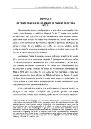 Da porta aos fundos: os salões de pintura do Estado Novo 84
CAPITULO III
DA PORTA AOS FUNDOS: OS SALÕES DE PINTURA DO ESTADO
NOVO.
Considerando que no mundo social, e a arte não é uma exceção, tudo
muda constantemente, o sociólogo Howard Becker132
propõe uma análise
social da arte, isso quer dizer que não se pode falar sobre trabalho artístico
como uma coisa estável. As coisas não acontecem de uma só vez, mas em
etapas, assim as tentativas de determinar o ponto de partida ou de chegada de
certos eventos, de um trabalho, um estilo, um gênero, acabam sendo
arbitrárias, pois há sempre uma coisa relevante que precede a outra e isso não
tem fim, a menos que nós o proclamamos.
A cidade do Recife já não era a mesma no fim dos anos trinta do século
XX, muito menos a arte que aqui se produzia. O desfalque que o fim dos salões
oficiais tinham causado na vida artística da cidade foi remediado, parcialmente,
por diversas exposições individuais e os salões dos independentes que
dinamizavam o campo artístico. O estado de Pernambuco permaneceu de
1932 a 1940 com as portas do seu Museu de Arte fechadas, e toda sua
coleção alocada nas dependências da Biblioteca Pública do Estado. A escola
de Belas Artes, inaugurada no início dos anos trinta, atuava como formadora de
novos artistas e como reduto empregatício de artistas reconhecidos, para
realizarem atividades de docência artística.
Essa nova realidade artística, que se afastava da oficialidade política dos
espaços e das verbas concedidas pelo governo, garantia um maior
reconhecimento entre os pares artísticos, dentro de um novo ―mundo das artes‖
132
Howard Becker é um sociólogo norte- americano formado pela Universidade de Chicago,
cuja trajetória nas ciências sociais, como ele próprio afirma, foi intensamente marcada pela
experiência como músico de Jazz durante a juventude. Essa estreita relação com a música e
com as pessoas que transitavam pelos bares da cidade nas noites contribuiu para afirmar seu
olhar sobre a arte e as metodologias de pesquisa que guiaram seus trabalhos. Para o
intelectual a noção de interação simbólica determinante para pensar sobre organização social,
entendida como pessoas que fazem as mesmas coisas juntas, de maneira muito semelhante,
por muito tempo. Para Becker a arte é resultante de uma ação coletiva, onde diversas esferas
contribuem para o desenvolvimento desse ato. Ver em BECKER, Howard S. Art Worlds.
Berkeley: University of California, 1982.
 