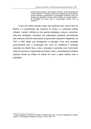 Da porta aos fundos: os salões de pintura do Estado Novo 86
período esteve aberto à visita pública 306 dias, sendo percorrido por
17.816 pessoas. O elevado número de visitantes bem demonstra o
grande interesse que despertou na população do Recife, como nos
turistas aqui aportados. Cumpri assim o Museu uma dupla missão –
de educação do nosso povo e aproximação cultural com os
demais
135
.
O que nos chama atenção nessa nota publicada pelo Jornal Folha da
Manhã, é a quantificação dos visitantes do museu e a expressão política
utilizada: ―missão‖, definida em dois aportes ideológicos: educar e aproximar.
Discursos ideológicos circulantes nas publicações periódicas administradas
pela imprensa oficial da interventoria do governador Agamenon Magalhães, de
1937 a 1945. Ideais que privilegiavam a educação como uma estratégia
governamental para a erradicação dos focos de resistência à ideologia
autoritária do Estado Novo, onde a educação é apontada como instrumento
capaz de promover a regeneração do Estado. Expor a quantidade de visitantes
prestava contas da missão do estado em levar o gosto artístico para a
população:
135
Folha da Manhã. O Museu do Estado completa hoje o seu 1º ano de instalação em edifício
próprio. 17.816 pessoas visitaram o museu. 13 mai. 1941. P.5.
 