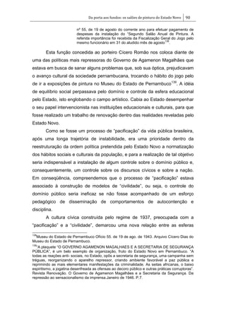 Da porta aos fundos: os salões de pintura do Estado Novo 90
nº 55, de 19 de agosto do corrente ano para efetuar pagamento de
despesas da instalação do ―Segundo Salão Anual de Pintura. A
referida importância foi recebida da Fiscalização Geral do Jogo pelo
mesmo funcionário em 31 do aludido mês de agosto
138
.
Esta função concedida ao porteiro Cícero Romão nos coloca diante de
uma das políticas mais repressoras do Governo de Agamenon Magalhães que
estava em busca de sanar alguns problemas que, sob sua óptica, prejudicavam
o avanço cultural da sociedade pernambucana, trocando o hábito do jogo pelo
de ir a exposições de pintura no Museu do Estado de Pernambuco139
. A idéia
de equilíbrio social perpassava pelo domínio e controle da esfera educacional
pelo Estado, isto englobando o campo artístico. Cabia ao Estado desempenhar
o seu papel intervencionista nas instituições educacionais e culturais, para que
fosse realizado um trabalho de renovação dentro das realidades reveladas pelo
Estado Novo.
Como se fosse um processo de ―pacificação‖ da vida pública brasileira,
após uma longa trajetória de instabilidade, era uma prioridade dentro da
reestruturação da ordem política pretendida pelo Estado Novo a normatização
dos hábitos sociais e culturais da população, e para a realização de tal objetivo
seria indispensável a instalação de algum controle sobre o domínio público e,
consequentemente, um controle sobre os discursos cívicos e sobre a nação.
Em conseqüência, compreendemos que o processo de ―pacificação‖ estava
associado à construção de modelos de ―civilidade‖, ou seja, o controle do
domínio público seria ineficaz se não fosse acompanhado de um esforço
pedagógico de disseminação de comportamentos de autocontenção e
disciplina.
A cultura cívica construída pelo regime de 1937, preocupada com a
―pacificação‖ e a ―civilidade‖, demarcou uma nova relação entre as esferas
138
Museu do Estado de Pernambuco Ofício 55. de 19 de ago. de 1943. Arquivo Cícero Dias do
Museu do Estado de Pernambuco.
139
―A plaquete ―O GOVERNO AGAMENON MAGALHAES E A SECRETARIA DE SEGURANÇA
PÚBLICA‖, é um belo exemplo de organização, fruto do Estado Novo em Pernambuco. ―A
todas as reações anti- sociais, no Estado, opôs a secretaria de segurança, uma campanha sem
tréguas, reorganizando o aparelho repressor, criando ambiente favorável a paz pública e
reprimindo as mais elementares manifestações da criminalidade. As seitas africanas, o baixo
espiritismo, a jogatina desenfreada as ofensas ao decoro público e outras práticas corruptoras‖.
Revista Renovação. O Governo de Agamenon Magalhães e a Secretaria da Segurança. Da
repressão ao sensacionalismo da imprensa.Janeiro de 1946. P.7.
 