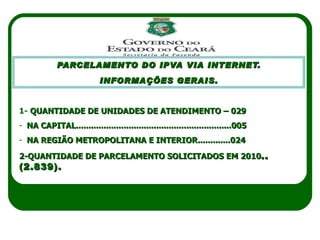 PARCELAMENTO DO IPVA VIA INTERNET. INFORMAÇÕES GERAIS. JULHO 2010 1-  QUANTIDADE DE UNIDADES DE ATENDIMENTO – 029 NA CAPITAL..............................................................005 NA REGIÃO METROPOLITANA E INTERIOR.............024 2-QUANTIDADE DE PARCELAMENTO SOLICITADOS EM 2010 ..(2.839). 