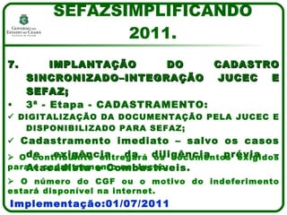 7. IMPLANTAÇÃO DO CADASTRO SINCRONIZADO–INTEGRAÇÃO JUCEC E SEFAZ; 3ª - Etapa - CADASTRAMENTO:    DIGITALIZAÇÃO DA DOCUMENTAÇÃO PELA JUCEC E DISPONIBILIZADO PARA SEFAZ;    Cadastramento imediato – salvo os casos de exigência da diligência prévia – Atacadista e Combustíveis. SEFAZSIMPLIFICANDO 2011. Implementação:01/07/2011    O contribuinte entregará os documentos exigidos para o cadastramento na Jucec;    O número do CGF ou o motivo do indeferimento estará disponível na internet. 