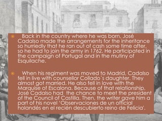      Back in the country where he was born, José
    Cadalso made the arrangements for the inheritance
    so hurriedly that he ran out of cash some time after,
    so he had to join the army in 1762. He participated in
    the campaign of Portugal and in the mutiny of
    Esquilache.

     When his regiment was moved to Madrid, Cadalso
    fell in live with counsellor Collado´s daughter. They
    almost got married. He also fell in love with the
    Marquise of Escalona. Because of that relationship,
    José Cadalso had the chance to meet the president
    of the Council of Castilla. Then, the writer gave him a
    part of his novel ‘Observaciones de un official
    holandés en el recién descubierto reino de Felicia'.
 