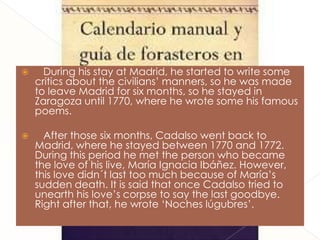      During his stay at Madrid, he started to write some
    critics about the civilians’ manners, so he was made
    to leave Madrid for six months, so he stayed in
    Zaragoza until 1770, where he wrote some his famous
    poems.

     After those six months, Cadalso went back to
    Madrid, where he stayed between 1770 and 1772.
    During this period he met the person who became
    the love of his live, María Ignacia Ibáñez. However,
    this love didn´t last too much because of María’s
    sudden death. It is said that once Cadalso tried to
    unearth his love’s corpse to say the last goodbye.
    Right after that, he wrote ‘Noches lúgubres’.
 