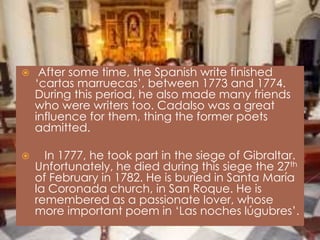     After some time, the Spanish write finished
    ‘cartas marruecas’, between 1773 and 1774.
    During this period, he also made many friends
    who were writers too. Cadalso was a great
    influence for them, thing the former poets
    admitted.

     In 1777, he took part in the siege of Gibraltar.
    Unfortunately, he died during this siege the 27th
    of February in 1782. He is buried in Santa María
    la Coronada church, in San Roque. He is
    remembered as a passionate lover, whose
    more important poem in ‘Las noches lúgubres’.
 