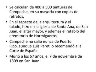 Se calculan de 400 a 500 pinturas de Campeche, en su mayoría con copias de retratos. En el aspecto de la arquitectura y el talado, hizo en la iglesia de Santa Ana, de San Juan, el altar mayor, y además el retablo del eremitorio de Hormigueros.Campeche no salió nunca de Puerto Rico, aunque Luis Paret lo recomendó a la Corte de España. Murió a los 57 años, el 7 de noviembre de 1809 en San Juan.