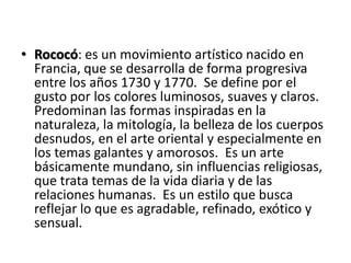 Rococó: es un movimiento artístico nacido en Francia, que se desarrolla de forma progresiva entre los años 1730 y 1770.  Se define por el gusto por los colores luminosos, suaves y claros. Predominan las formas inspiradas en la naturaleza, la mitología, la belleza de los cuerpos desnudos, en el arte oriental y especialmente en los temas galantes y amorosos.  Es un arte básicamente mundano, sin influencias religiosas, que trata temas de la vida diaria y de las relaciones humanas.  Es un estilo que busca reflejar lo que es agradable, refinado, exótico y sensual.