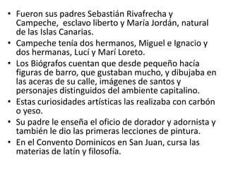 Fueron sus padres Sebastián Rivafrecha y Campeche,  esclavo liberto y María Jordán, natural de las Islas Canarias. Campeche tenía dos hermanos, Miguel e Ignacio y dos hermanas, Lucí y Marí Loreto.Los Biógrafos cuentan que desde pequeño hacía figuras de barro, que gustaban mucho, y dibujaba en las aceras de su calle, imágenes de santos y personajes distinguidos del ambiente capitalino. Estas curiosidades artísticas las realizaba con carbón o yeso.Su padre le enseña el oficio de dorador y adornista y también le dio las primeras lecciones de pintura.En el Convento Dominicos en San Juan, cursa las materias de latín y filosofía. 